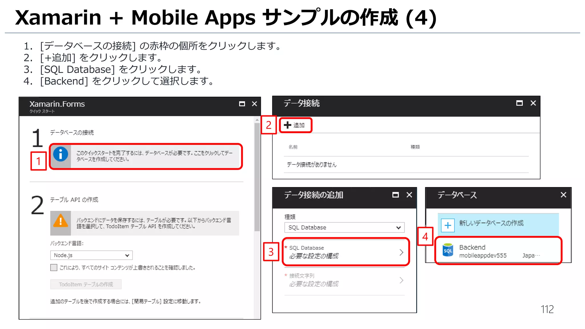 112
1. [データベースの接続] の赤枠の個所をクリックします。
2. [+追加] をクリックします。
3. [SQL Database] をクリックします。
4. [Backend] をクリックして選択します。
Xamarin + Mobile Apps サンプルの作成 (4)
1
2
3
4
 
