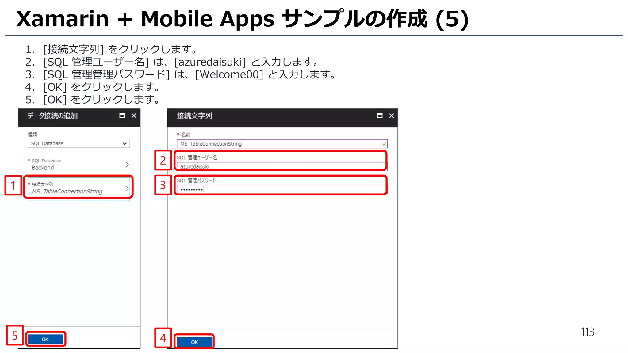 113
1. [接続文字列] をクリックします。
2. [SQL 管理ユーザー名] は、[azuredaisuki] と入力します。
3. [SQL 管理管理パスワード] は、[Welcome00] と入力します。
4. [OK] をクリックします。
5. [OK] をクリックします。
Xamarin + Mobile Apps サンプルの作成 (5)
1
2
3
45
 