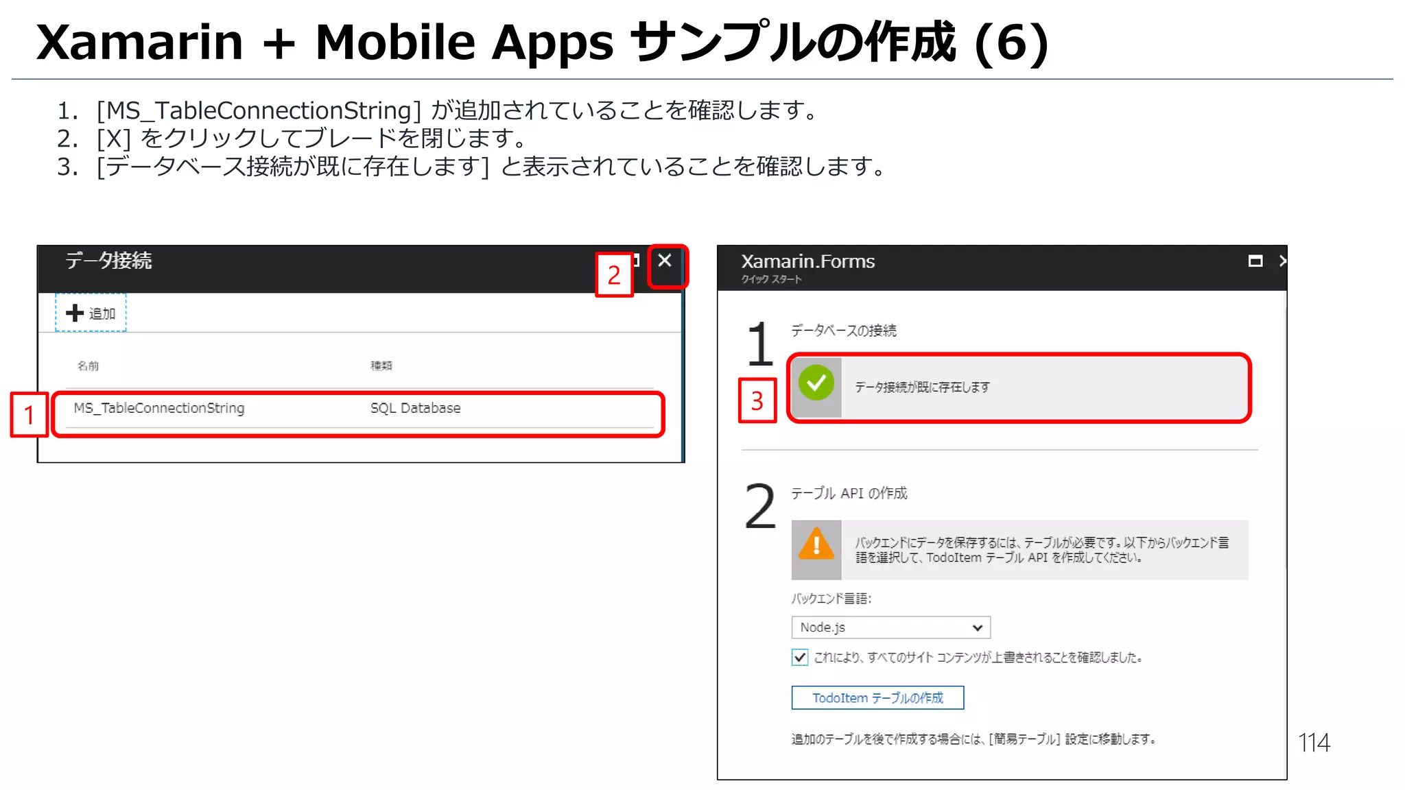 114
1. [MS_TableConnectionString] が追加されていることを確認します。
2. [X] をクリックしてブレードを閉じます。
3. [データベース接続が既に存在します] と表示されていることを確認します。
Xamarin + Mobile Apps サンプルの作成 (6)
1
2
3
 
