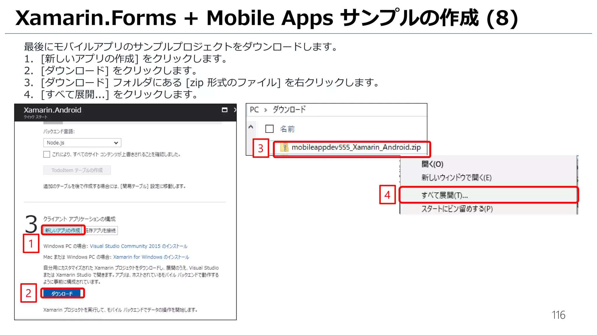 116
最後にモバイルアプリのサンプルプロジェクトをダウンロードします。
1. [新しいアプリの作成] をクリックします。
2. [ダウンロード] をクリックします。
3. [ダウンロード] フォルダにある [zip 形式のファイル] を右クリックします。
4. [すべて展開...] をクリックします。
Xamarin.Forms + Mobile Apps サンプルの作成 (8)
1
4
2
3
 
