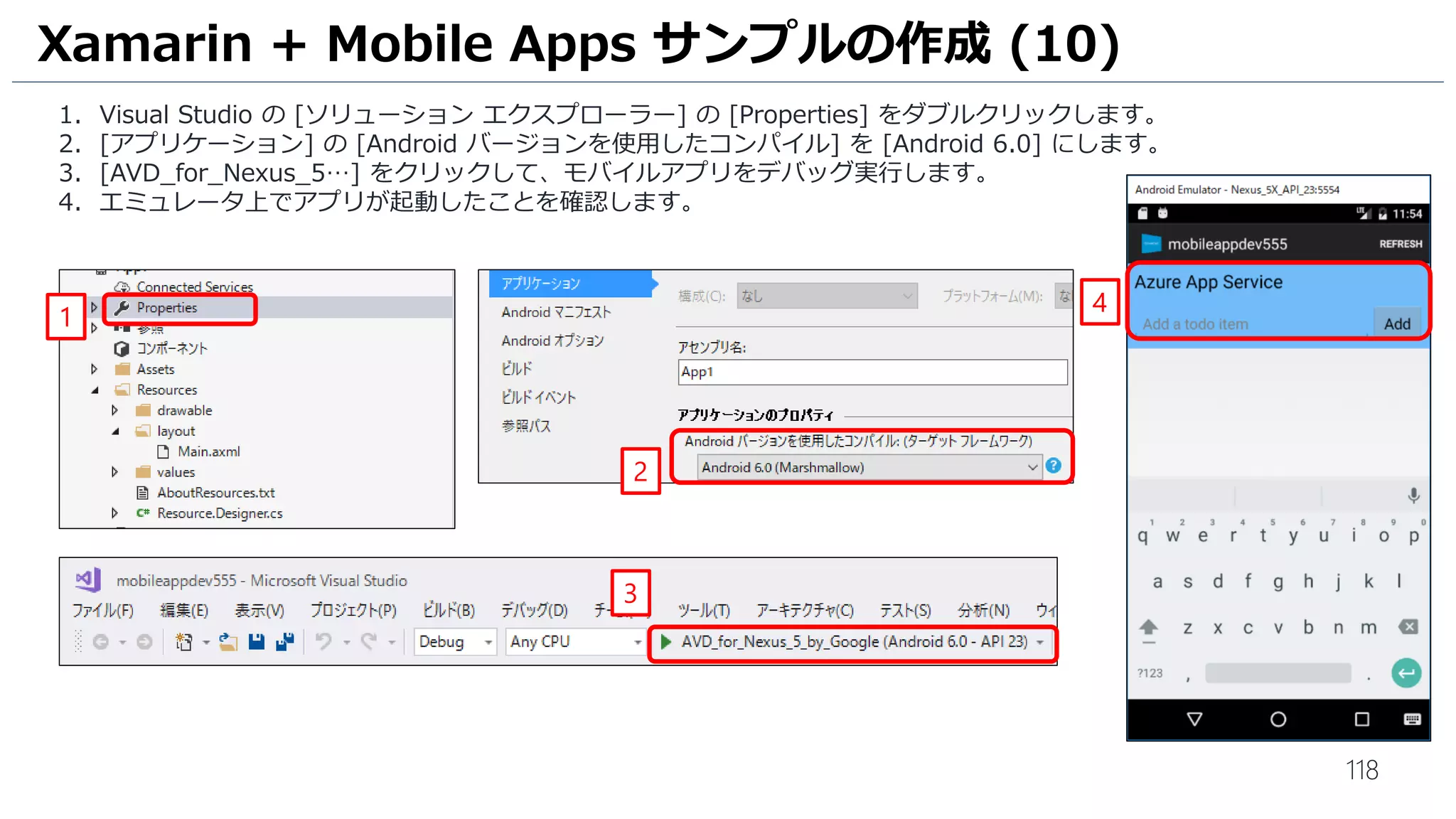 118
Xamarin + Mobile Apps サンプルの作成 (10)
1. Visual Studio の [ソリューション エクスプローラー] の [Properties] をダブルクリックします。
2. [アプリケーション] の [Android バージョンを使用したコンパイル] を [Android 6.0] にします。
3. [AVD_for_Nexus_5…] をクリックして、モバイルアプリをデバッグ実行します。
4. エミュレータ上でアプリが起動したことを確認します。
1
2
3
4
 