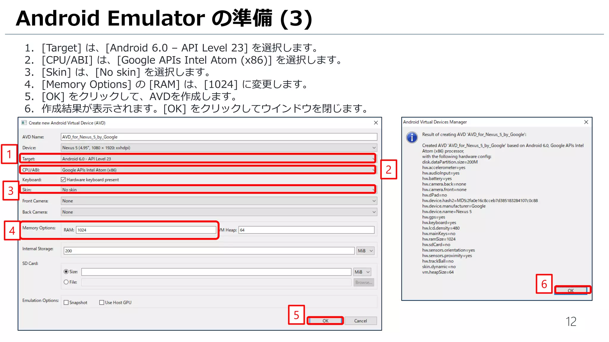 12
1. [Target] は、[Android 6.0 – API Level 23] を選択します。
2. [CPU/ABI] は、[Google APIs Intel Atom (x86)] を選択します。
3. [Skin] は、[No skin] を選択します。
4. [Memory Options] の [RAM] は、[1024] に変更します。
5. [OK] をクリックして、AVDを作成します。
6. 作成結果が表示されます。[OK] をクリックしてウインドウを閉じます。
Android Emulator の準備 (3)
2
1
3
4
5
6
 
