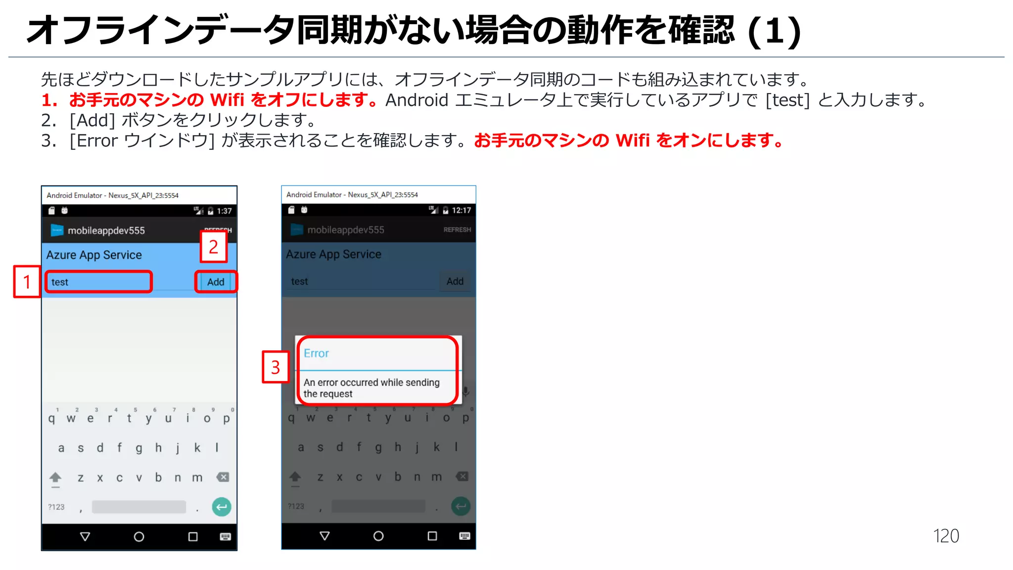 120
オフラインデータ同期がない場合の動作を確認 (1)
先ほどダウンロードしたサンプルアプリには、オフラインデータ同期のコードも組み込まれています。
1. お手元のマシンの Wifi をオフにします。Android エミュレータ上で実行しているアプリで [test] と入力します。
2. [Add] ボタンをクリックします。
3. [Error ウインドウ] が表示されることを確認します。お手元のマシンの Wifi をオンにします。
1
3
2
 
