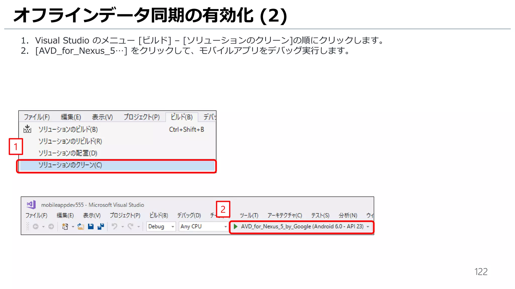 122
オフラインデータ同期の有効化 (2)
1. Visual Studio のメニュー [ビルド] – [ソリューションのクリーン]の順にクリックします。
2. [AVD_for_Nexus_5…] をクリックして、モバイルアプリをデバッグ実行します。
1
2
 
