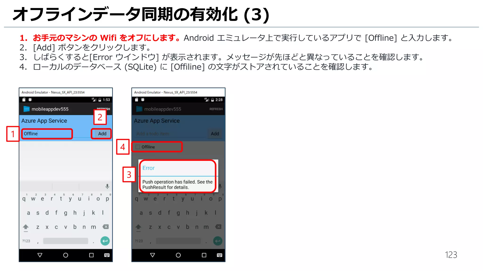 123
オフラインデータ同期の有効化 (3)
1. お手元のマシンの Wifi をオフにします。Android エミュレータ上で実行しているアプリで [Offline] と入力します。
2. [Add] ボタンをクリックします。
3. しばらくすると[Error ウインドウ] が表示されます。メッセージが先ほどと異なっていることを確認します。
4. ローカルのデータベース (SQLite) に [Offiline] の文字がストアされていることを確認します。
2
1
4
3
 
