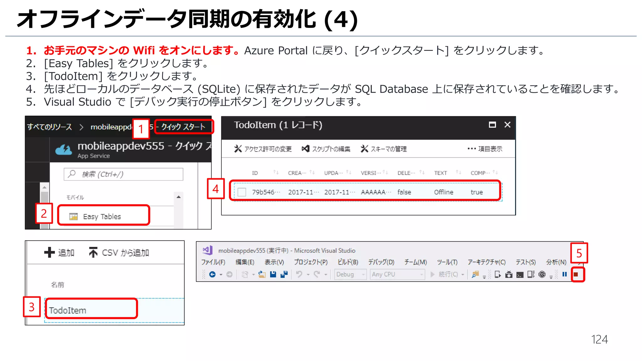 124
オフラインデータ同期の有効化 (4)
1. お手元のマシンの Wifi をオンにします。Azure Portal に戻り、[クイックスタート] をクリックします。
2. [Easy Tables] をクリックします。
3. [TodoItem] をクリックします。
4. 先ほどローカルのデータベース (SQLite) に保存されたデータが SQL Database 上に保存されていることを確認します。
5. Visual Studio で [デバック実行の停止ボタン] をクリックします。
2
1
3
4
5
 