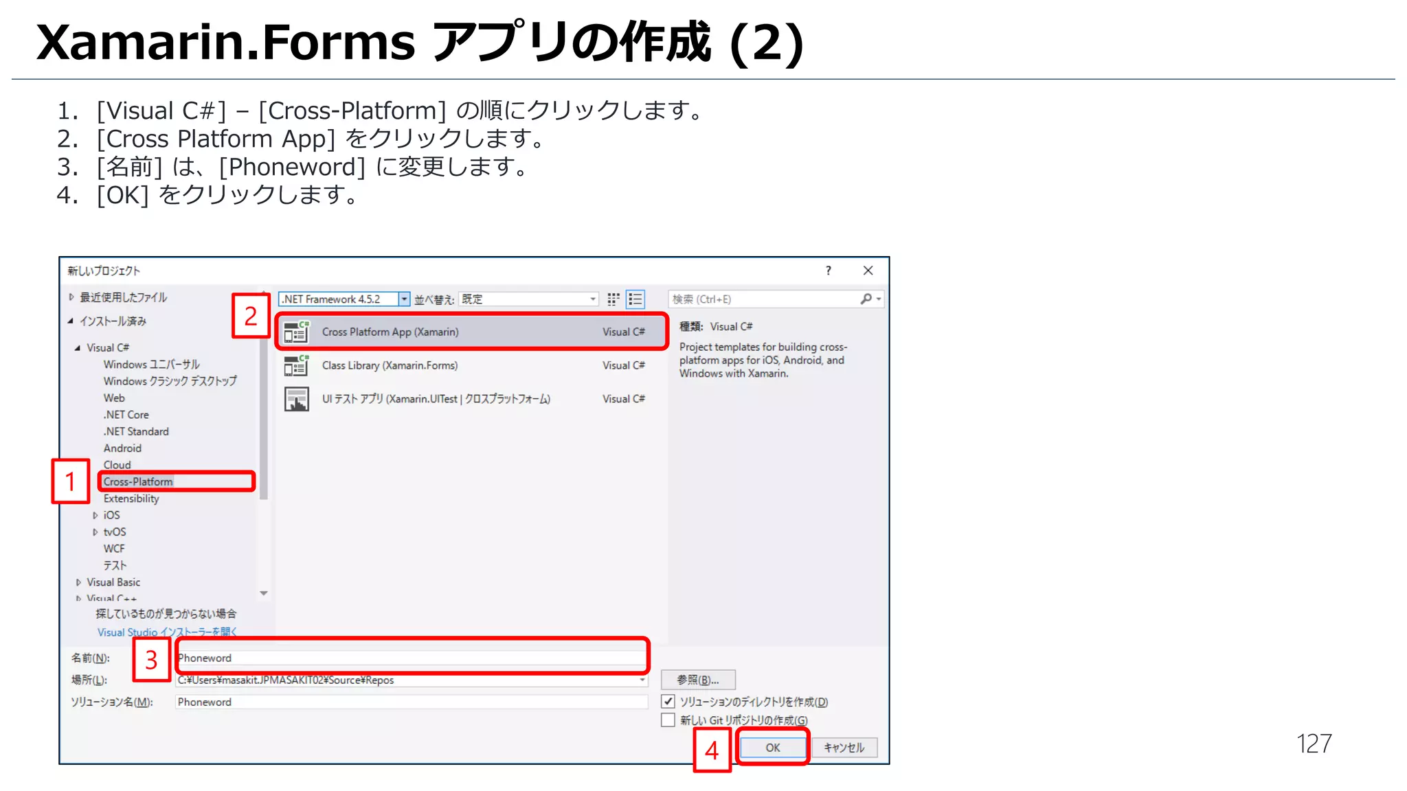 127
Xamarin.Forms アプリの作成 (2)
1. [Visual C#] – [Cross-Platform] の順にクリックします。
2. [Cross Platform App] をクリックします。
3. [名前] は、[Phoneword] に変更します。
4. [OK] をクリックします。
1
3
2
4
 