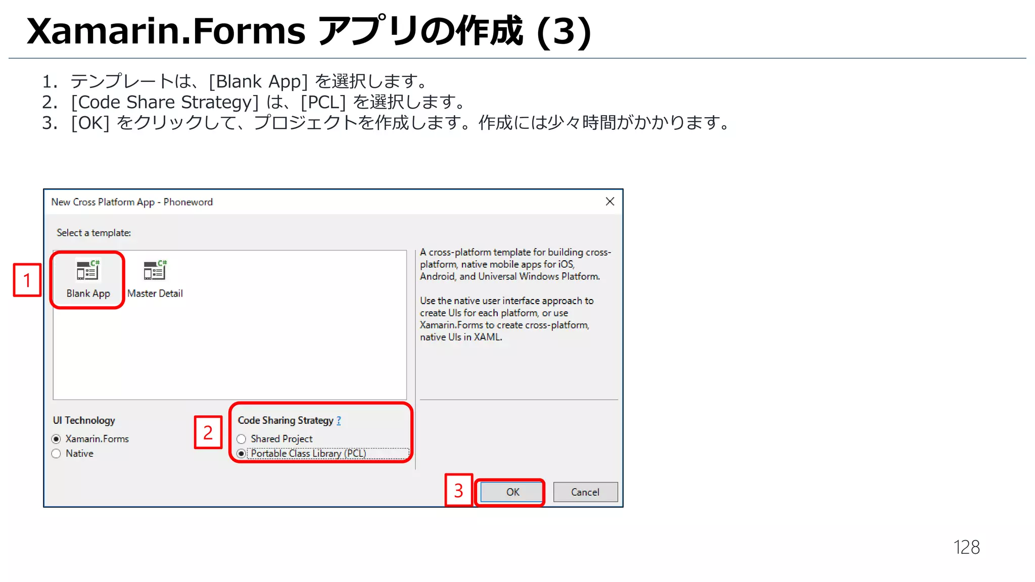 128
Xamarin.Forms アプリの作成 (3)
1. テンプレートは、[Blank App] を選択します。
2. [Code Share Strategy] は、[PCL] を選択します。
3. [OK] をクリックして、プロジェクトを作成します。作成には少々時間がかかります。
1
2
3
 