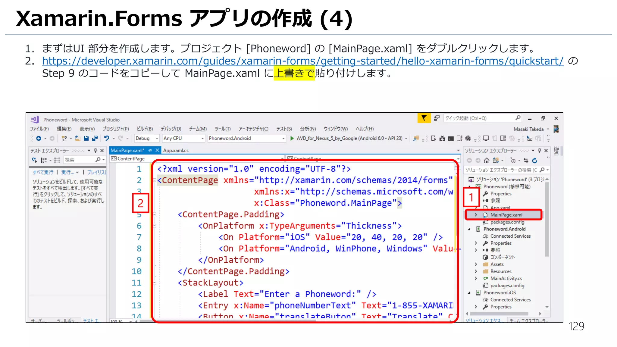 129
Xamarin.Forms アプリの作成 (4)
1. まずはUI 部分を作成します。プロジェクト [Phoneword] の [MainPage.xaml] をダブルクリックします。
2. https://developer.xamarin.com/guides/xamarin-forms/getting-started/hello-xamarin-forms/quickstart/ の
Step 9 のコードをコピーして MainPage.xaml に上書きで貼り付けします。
1
2
 