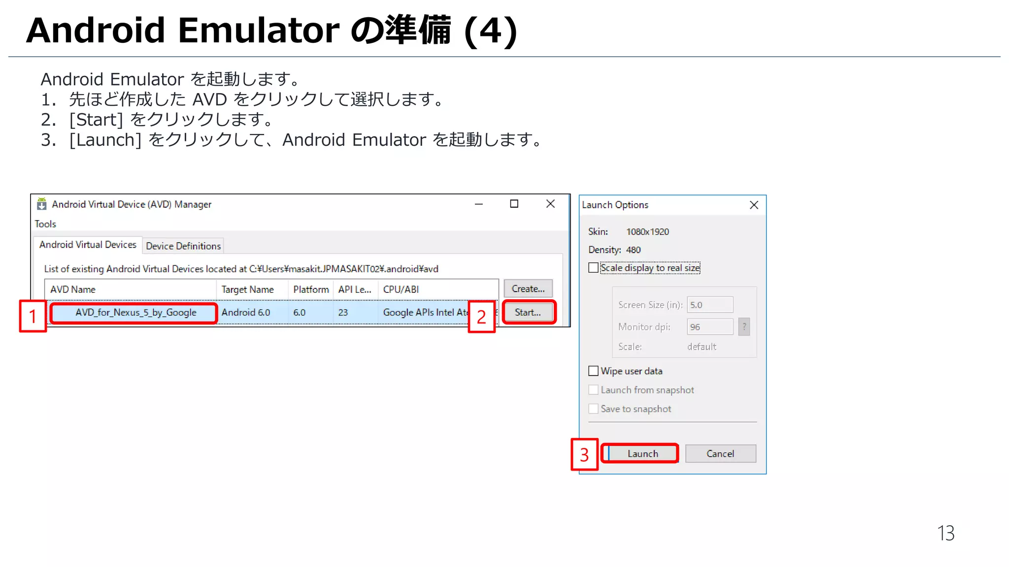 13
Android Emulator を起動します。
1. 先ほど作成した AVD をクリックして選択します。
2. [Start] をクリックします。
3. [Launch] をクリックして、Android Emulator を起動します。
Android Emulator の準備 (4)
21
3
 
