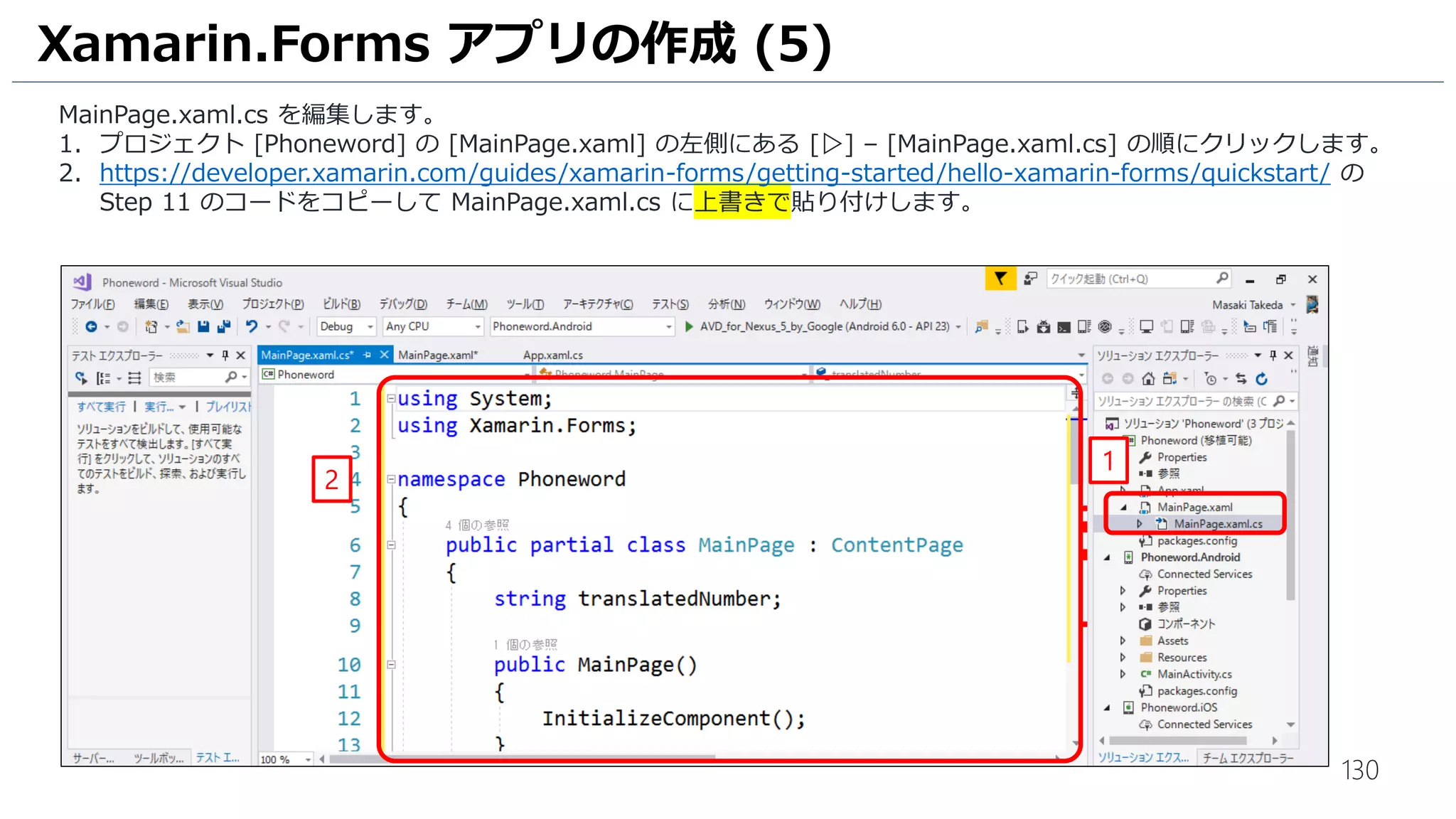 130
Xamarin.Forms アプリの作成 (5)
MainPage.xaml.cs を編集します。
1. プロジェクト [Phoneword] の [MainPage.xaml] の左側にある [▷] – [MainPage.xaml.cs] の順にクリックします。
2. https://developer.xamarin.com/guides/xamarin-forms/getting-started/hello-xamarin-forms/quickstart/ の
Step 11 のコードをコピーして MainPage.xaml.cs に上書きで貼り付けします。
1
2
 