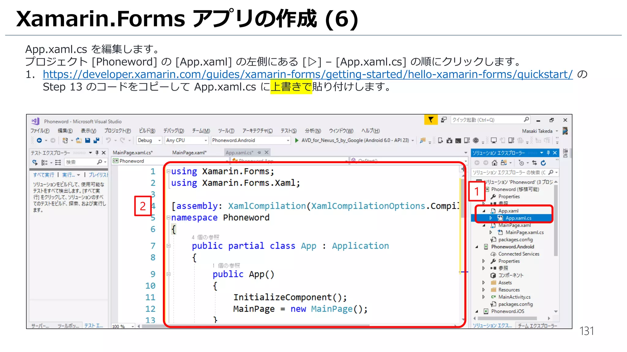 131
Xamarin.Forms アプリの作成 (6)
App.xaml.cs を編集します。
プロジェクト [Phoneword] の [App.xaml] の左側にある [▷] – [App.xaml.cs] の順にクリックします。
1. https://developer.xamarin.com/guides/xamarin-forms/getting-started/hello-xamarin-forms/quickstart/ の
Step 13 のコードをコピーして App.xaml.cs に上書きで貼り付けします。
1
2
 