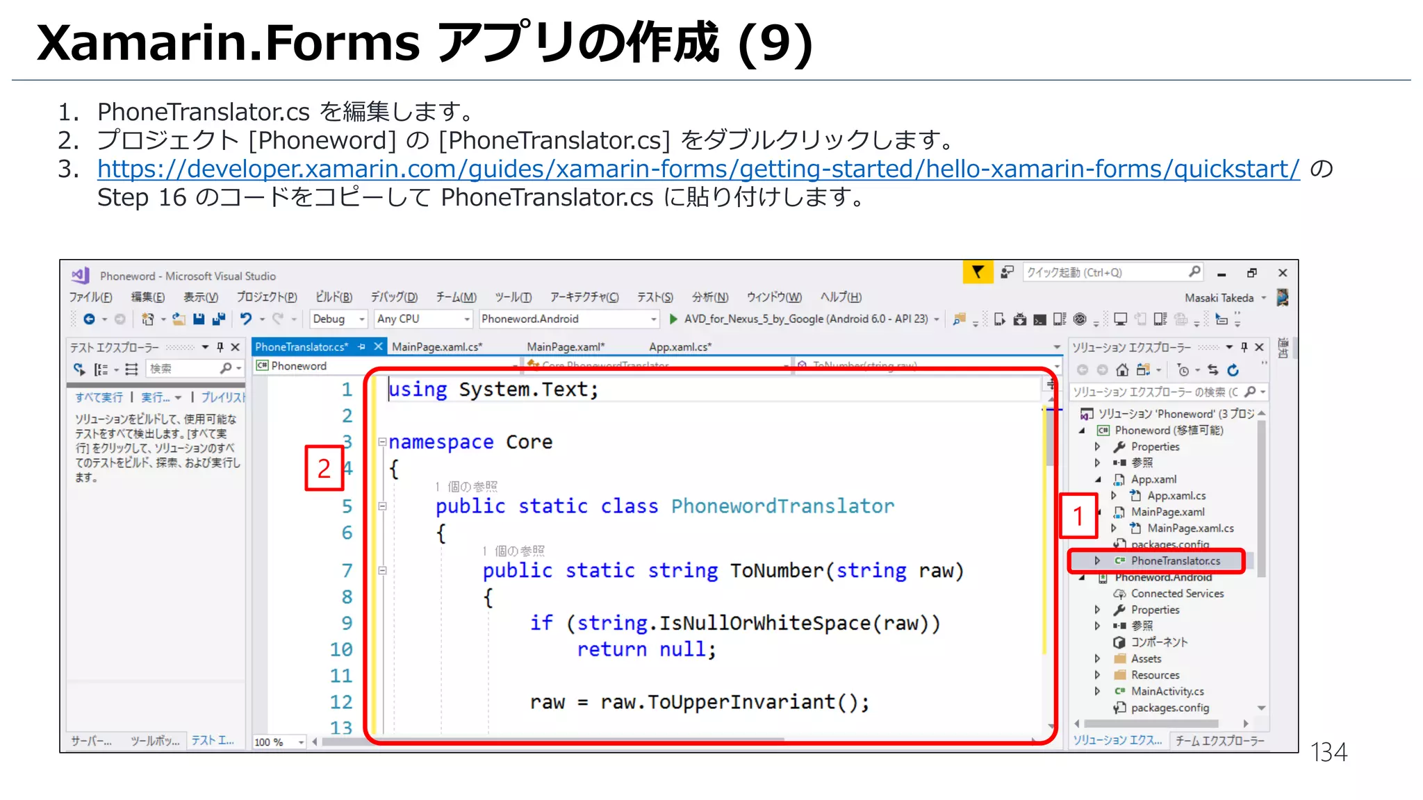 134
Xamarin.Forms アプリの作成 (9)
1. PhoneTranslator.cs を編集します。
2. プロジェクト [Phoneword] の [PhoneTranslator.cs] をダブルクリックします。
3. https://developer.xamarin.com/guides/xamarin-forms/getting-started/hello-xamarin-forms/quickstart/ の
Step 16 のコードをコピーして PhoneTranslator.cs に貼り付けします。
1
2
 