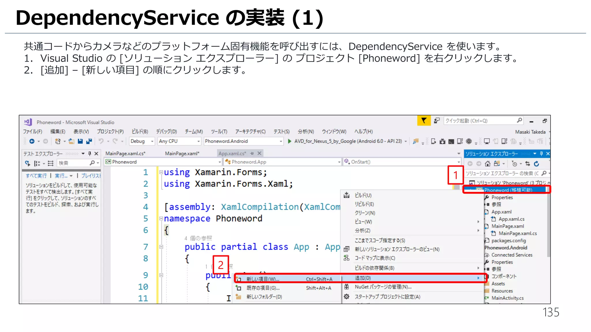 135
共通コードからカメラなどのプラットフォーム固有機能を呼び出すには、DependencyService を使います。
1. Visual Studio の [ソリューション エクスプローラー] の プロジェクト [Phoneword] を右クリックします。
2. [追加] – [新しい項目] の順にクリックします。
DependencyService の実装 (1)
1
2
 