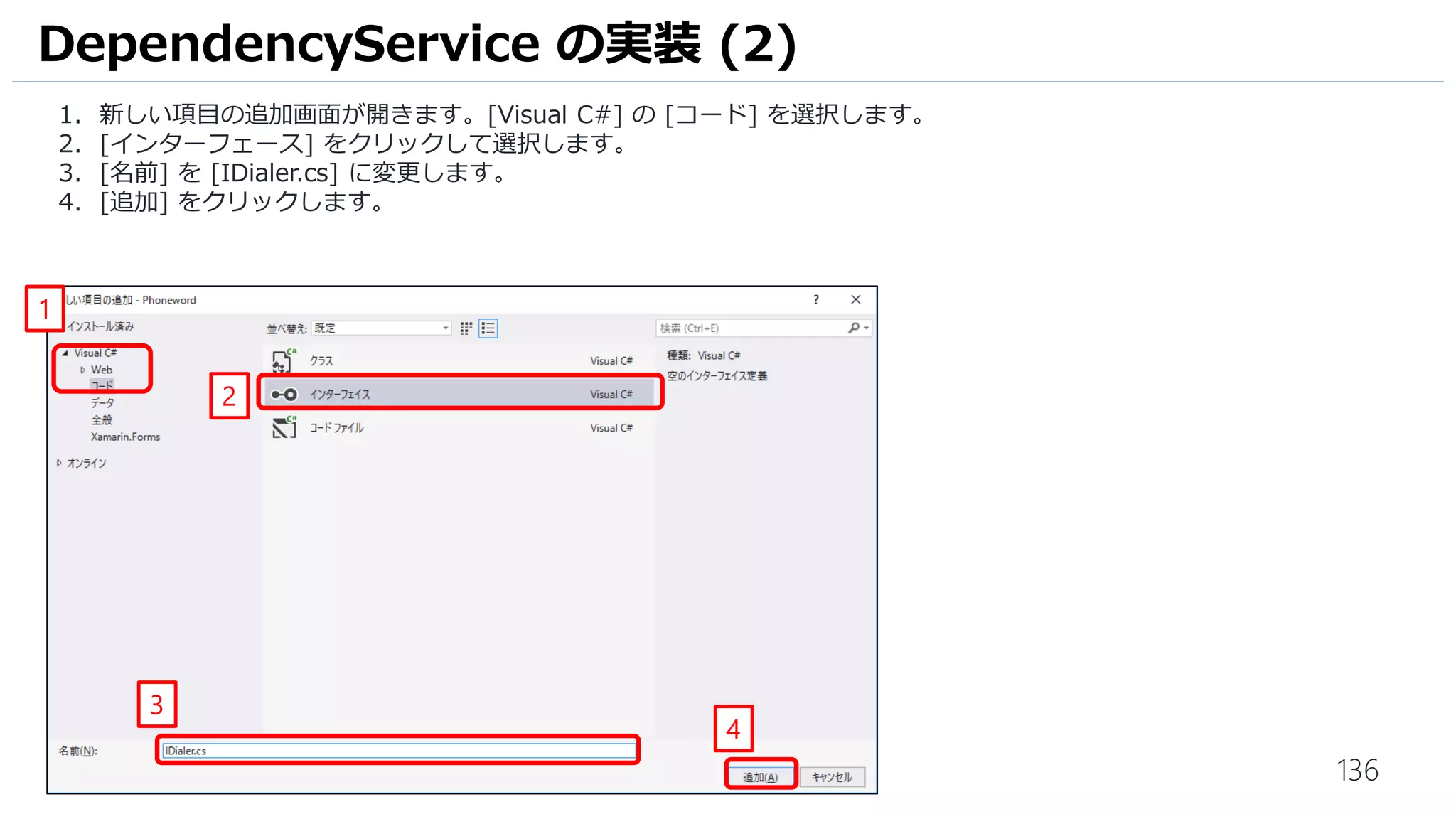 136
1. 新しい項目の追加画面が開きます。[Visual C#] の [コード] を選択します。
2. [インターフェース] をクリックして選択します。
3. [名前] を [IDialer.cs] に変更します。
4. [追加] をクリックします。
DependencyService の実装 (2)
1
2
3
4
 