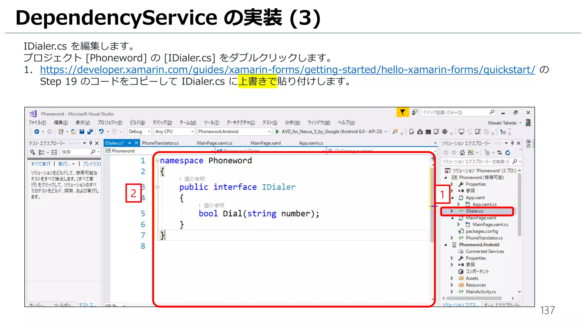 137
DependencyService の実装 (3)
IDialer.cs を編集します。
プロジェクト [Phoneword] の [IDialer.cs] をダブルクリックします。
1. https://developer.xamarin.com/guides/xamarin-forms/getting-started/hello-xamarin-forms/quickstart/ の
Step 19 のコードをコピーして IDialer.cs に上書きで貼り付けします。
12
 