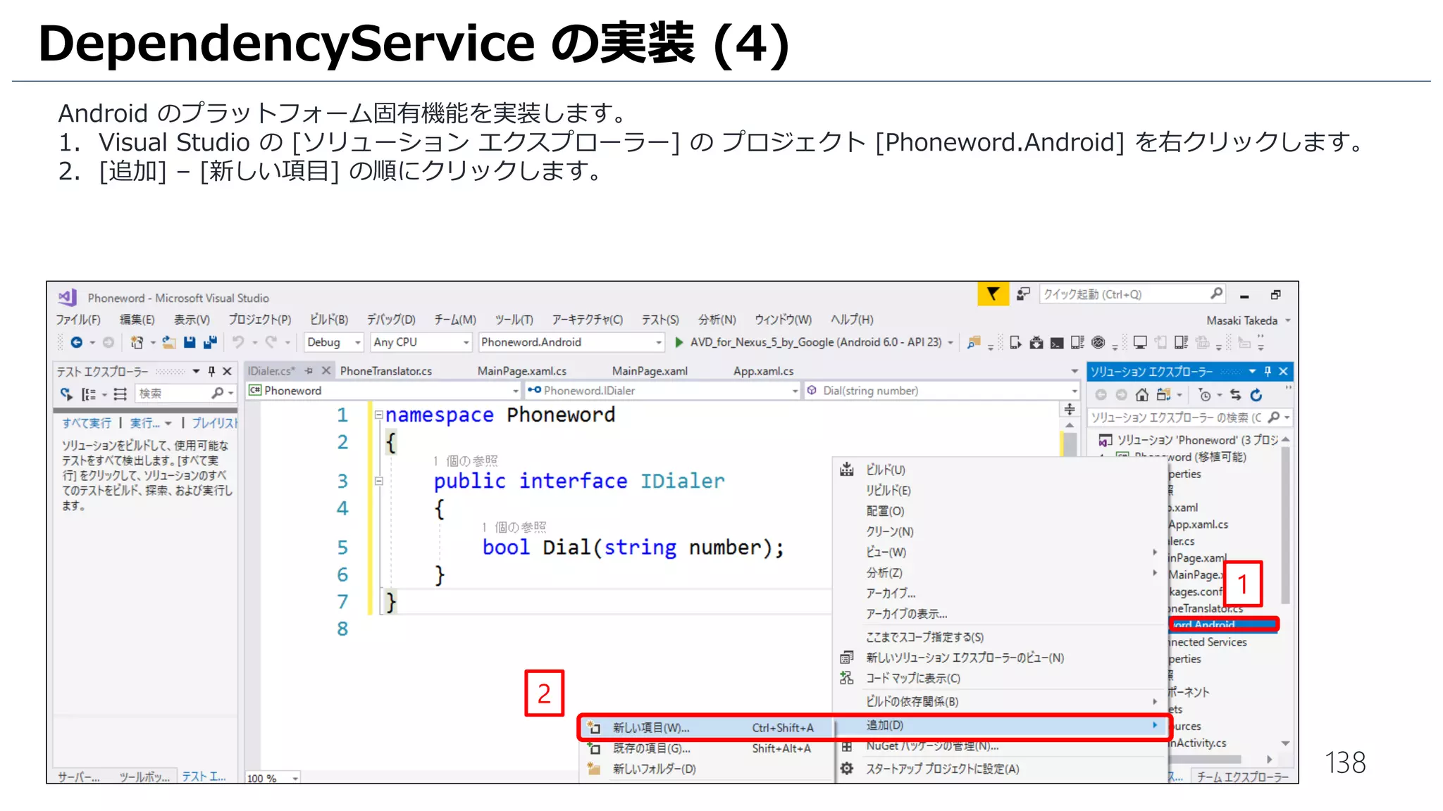138
Android のプラットフォーム固有機能を実装します。
1. Visual Studio の [ソリューション エクスプローラー] の プロジェクト [Phoneword.Android] を右クリックします。
2. [追加] – [新しい項目] の順にクリックします。
DependencyService の実装 (4)
1
2
 