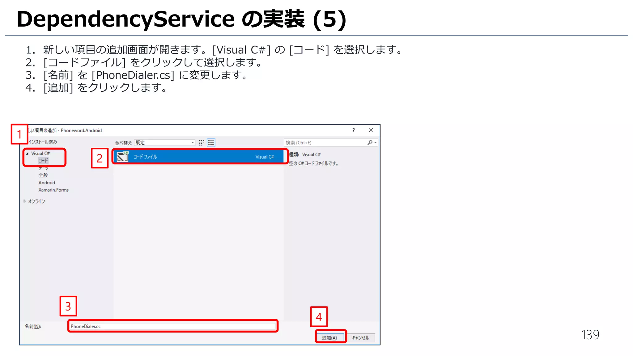 139
1. 新しい項目の追加画面が開きます。[Visual C#] の [コード] を選択します。
2. [コードファイル] をクリックして選択します。
3. [名前] を [PhoneDialer.cs] に変更します。
4. [追加] をクリックします。
DependencyService の実装 (5)
1
2
3
4
 