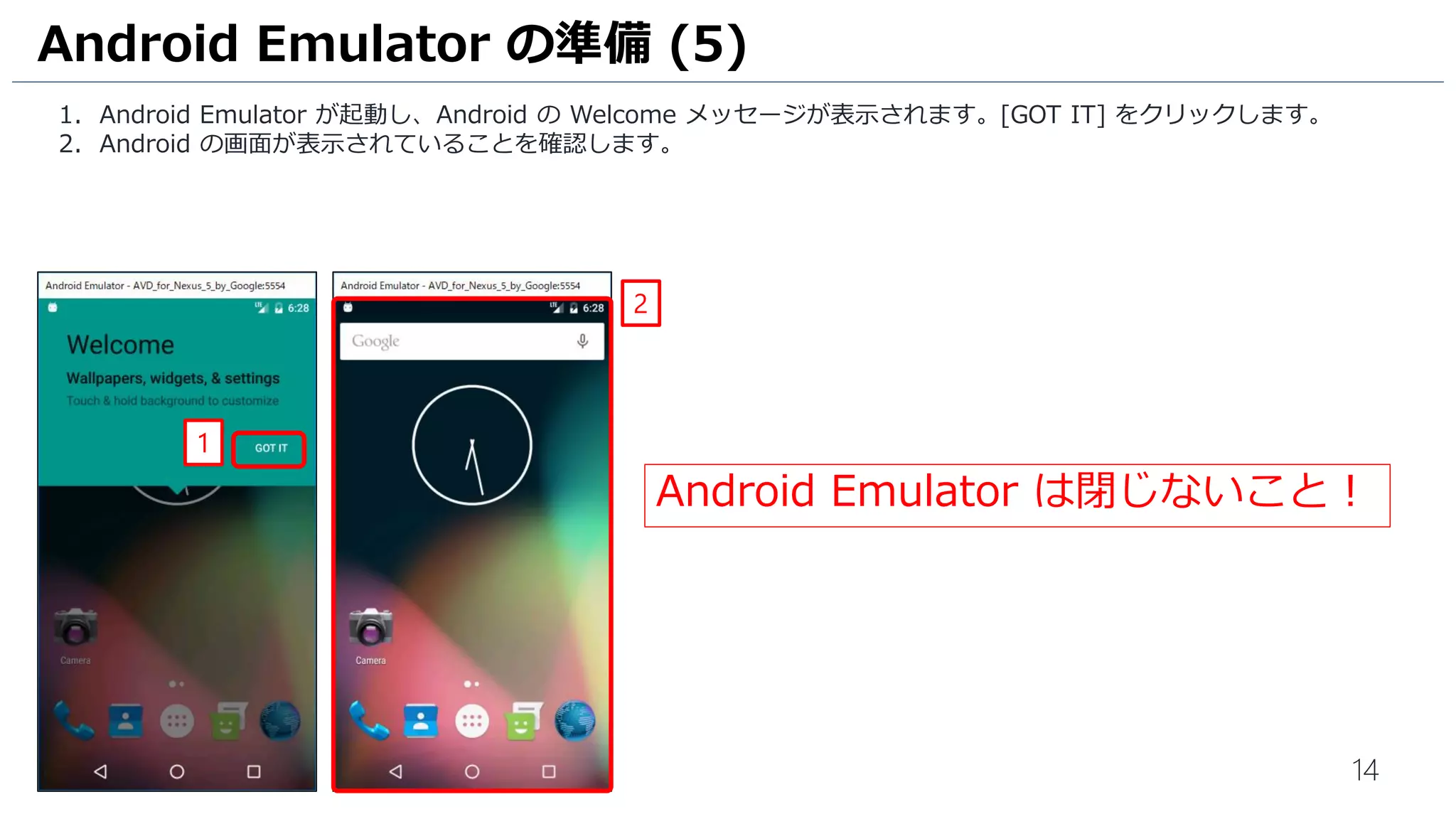 14
1. Android Emulator が起動し、Android の Welcome メッセージが表示されます。[GOT IT] をクリックします。
2. Android の画面が表示されていることを確認します。
Android Emulator の準備 (5)
2
1
Android Emulator は閉じないこと！
 