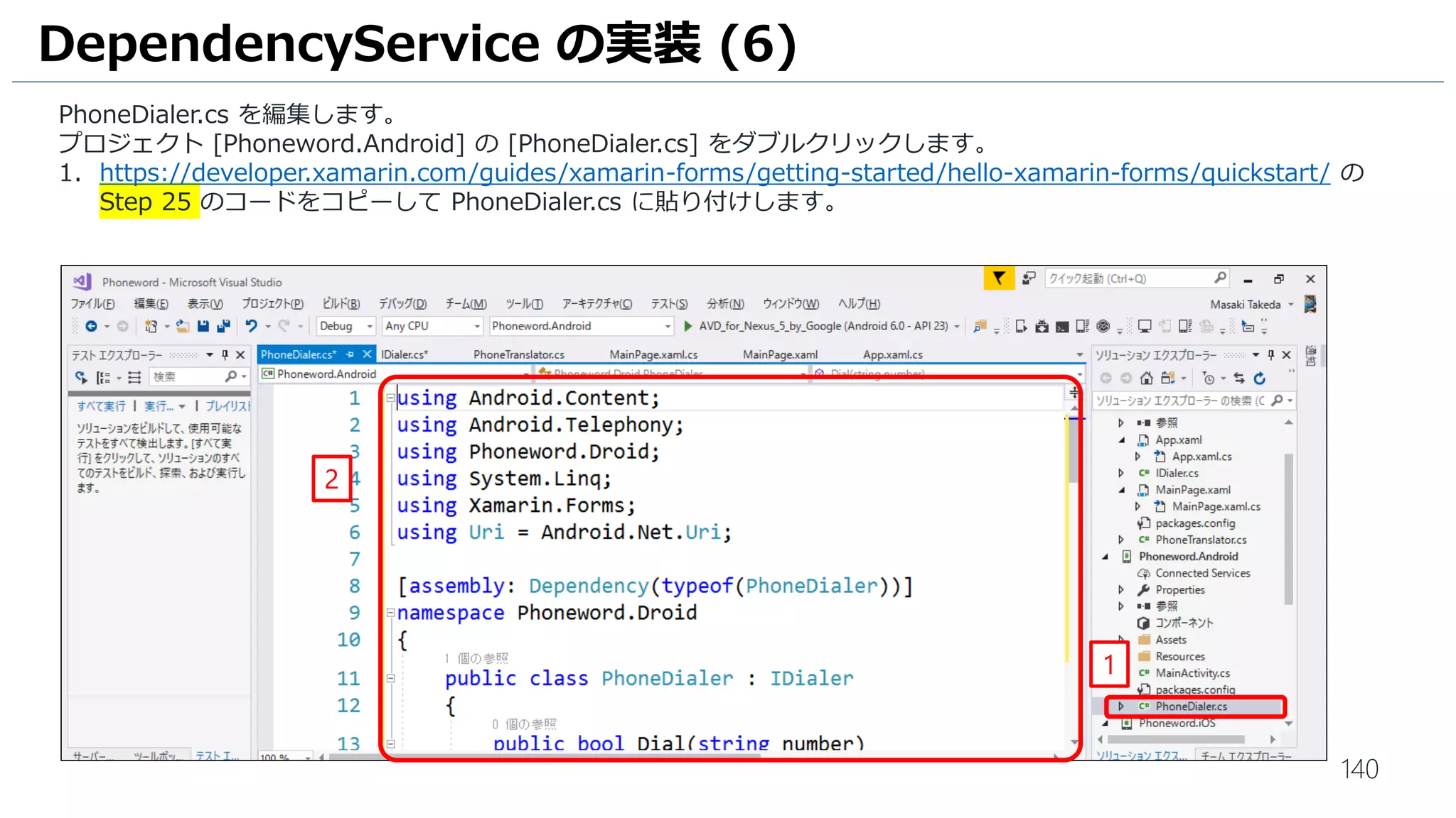 140
DependencyService の実装 (6)
PhoneDialer.cs を編集します。
プロジェクト [Phoneword.Android] の [PhoneDialer.cs] をダブルクリックします。
1. https://developer.xamarin.com/guides/xamarin-forms/getting-started/hello-xamarin-forms/quickstart/ の
Step 25 のコードをコピーして PhoneDialer.cs に貼り付けします。
1
2
 