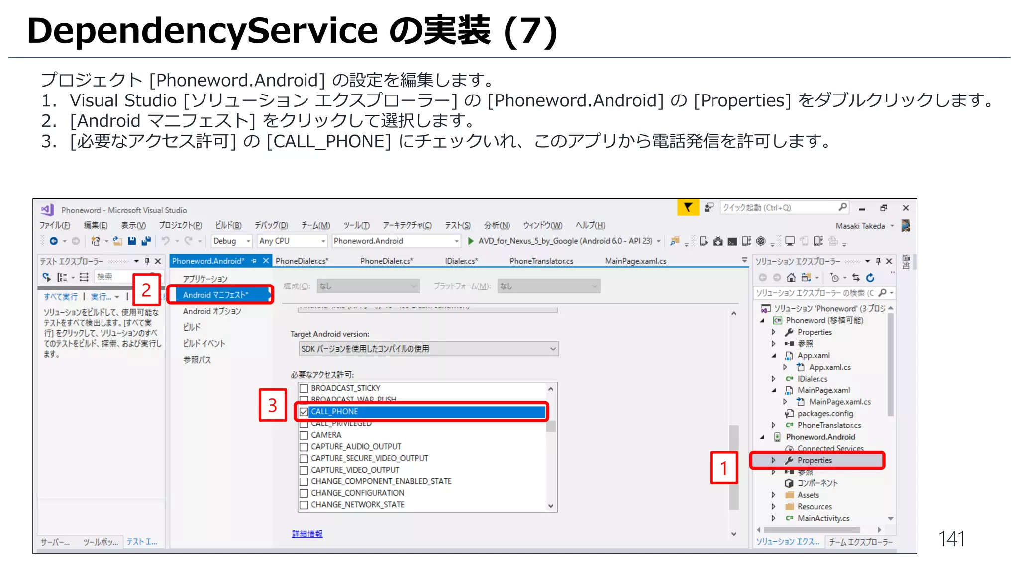 141
プロジェクト [Phoneword.Android] の設定を編集します。
1. Visual Studio [ソリューション エクスプローラー] の [Phoneword.Android] の [Properties] をダブルクリックします。
2. [Android マニフェスト] をクリックして選択します。
3. [必要なアクセス許可] の [CALL_PHONE] にチェックいれ、このアプリから電話発信を許可します。
DependencyService の実装 (7)
1
2
3
 