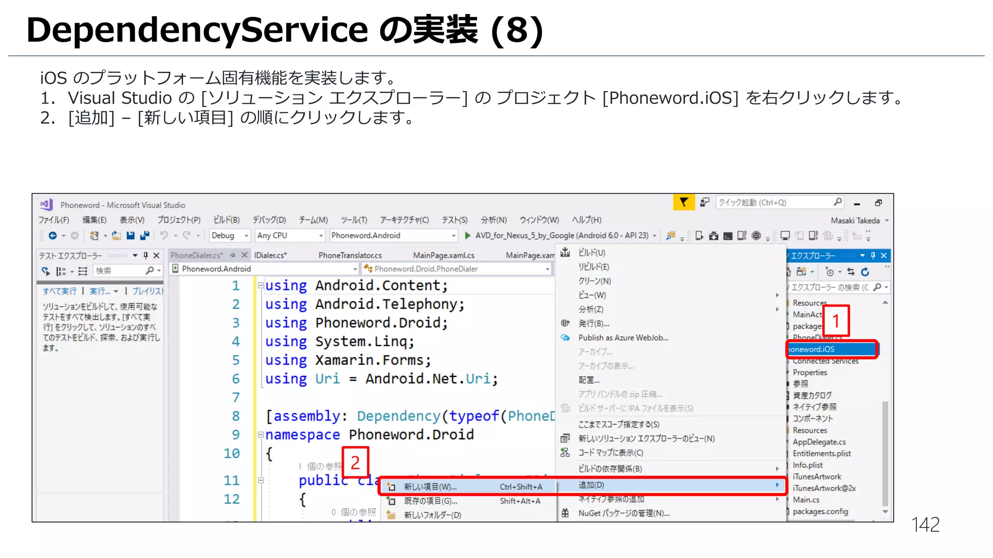 142
iOS のプラットフォーム固有機能を実装します。
1. Visual Studio の [ソリューション エクスプローラー] の プロジェクト [Phoneword.iOS] を右クリックします。
2. [追加] – [新しい項目] の順にクリックします。
DependencyService の実装 (8)
1
2
 