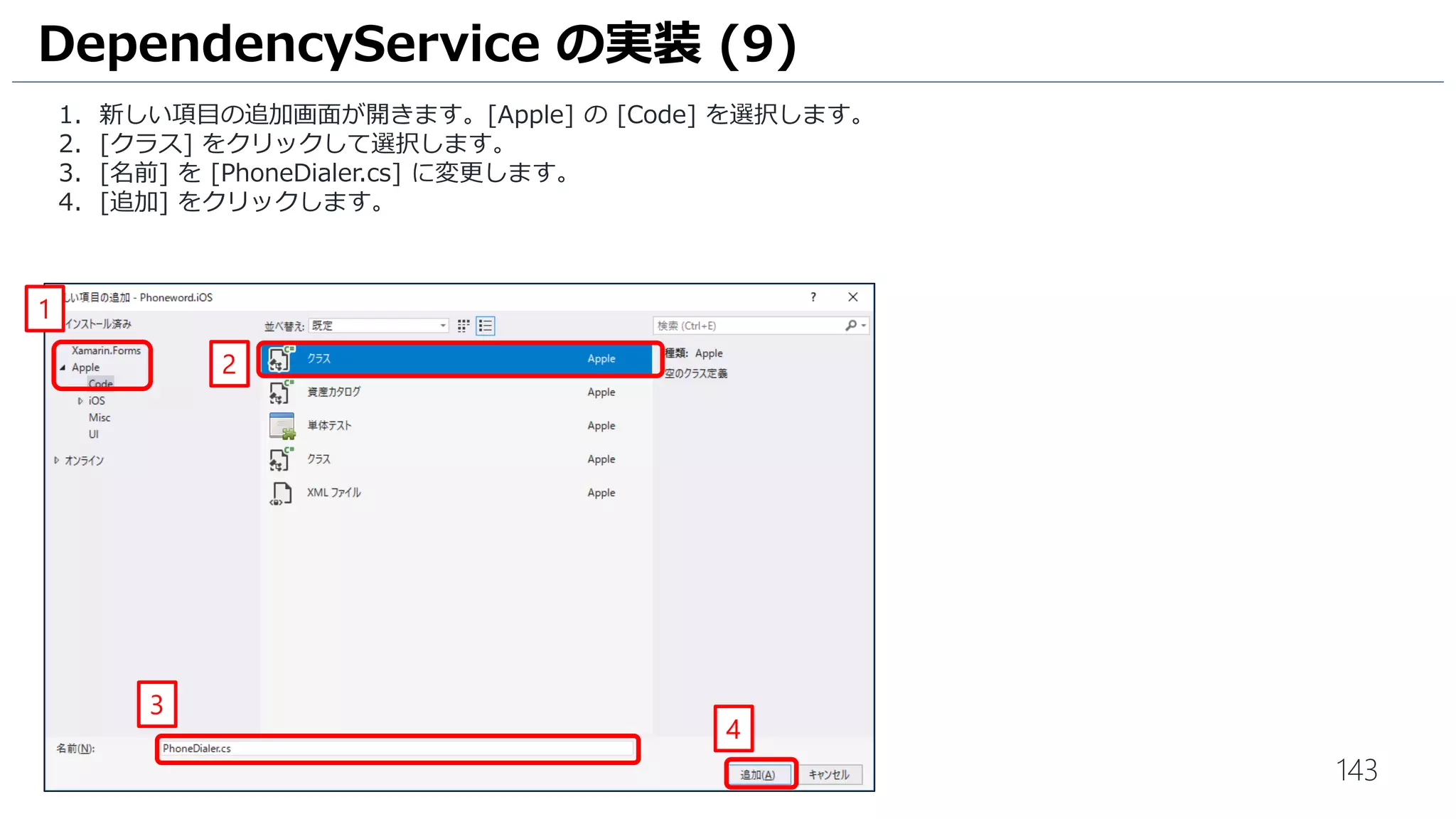 143
1. 新しい項目の追加画面が開きます。[Apple] の [Code] を選択します。
2. [クラス] をクリックして選択します。
3. [名前] を [PhoneDialer.cs] に変更します。
4. [追加] をクリックします。
DependencyService の実装 (9)
1
2
3
4
 