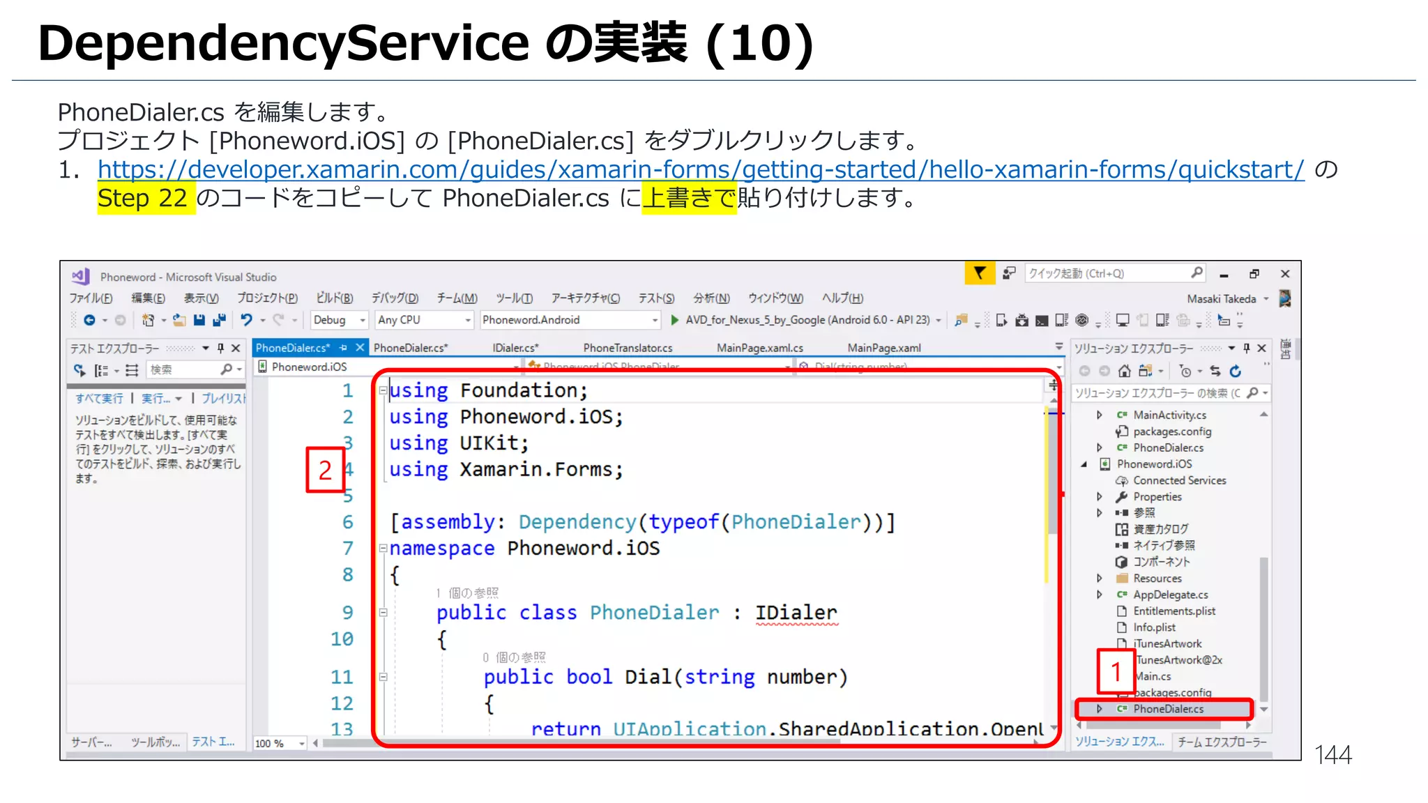 144
DependencyService の実装 (10)
PhoneDialer.cs を編集します。
プロジェクト [Phoneword.iOS] の [PhoneDialer.cs] をダブルクリックします。
1. https://developer.xamarin.com/guides/xamarin-forms/getting-started/hello-xamarin-forms/quickstart/ の
Step 22 のコードをコピーして PhoneDialer.cs に上書きで貼り付けします。
1
2
 