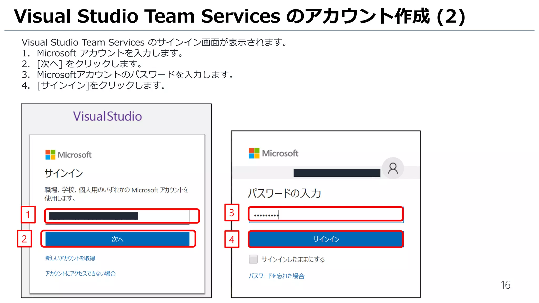 16
Visual Studio Team Services のサインイン画面が表示されます。
1. Microsoft アカウントを入力します。
2. [次へ] をクリックします。
3. Microsoftアカウントのパスワードを入力します。
4. [サインイン]をクリックします。
Visual Studio Team Services のアカウント作成 (2)
3
4
1
2
 