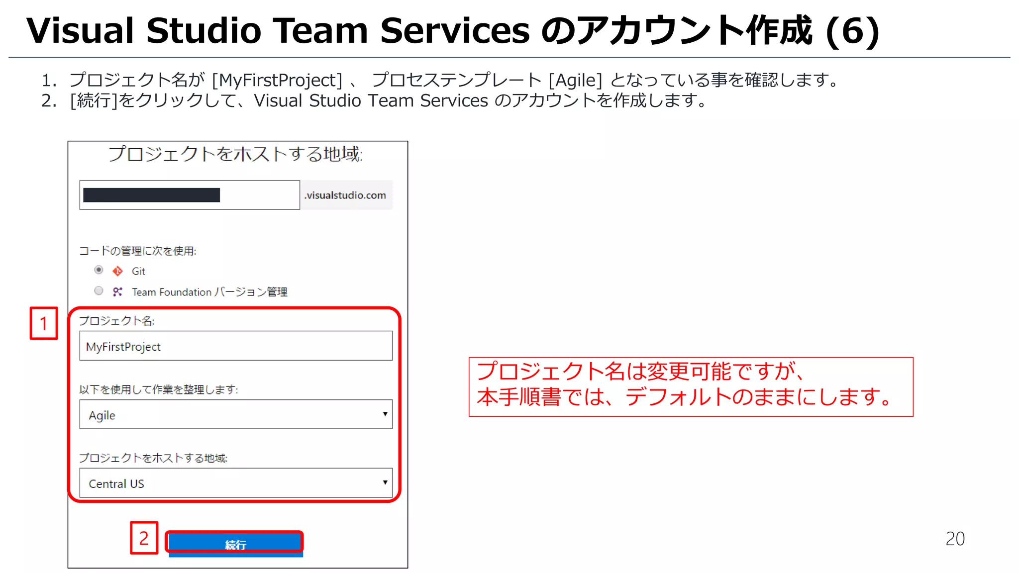 20
1. プロジェクト名が [MyFirstProject] 、 プロセステンプレート [Agile] となっている事を確認します。
2. [続行]をクリックして、Visual Studio Team Services のアカウントを作成します。
Visual Studio Team Services のアカウント作成 (6)
2
1
プロジェクト名は変更可能ですが、
本手順書では、デフォルトのままにします。
 