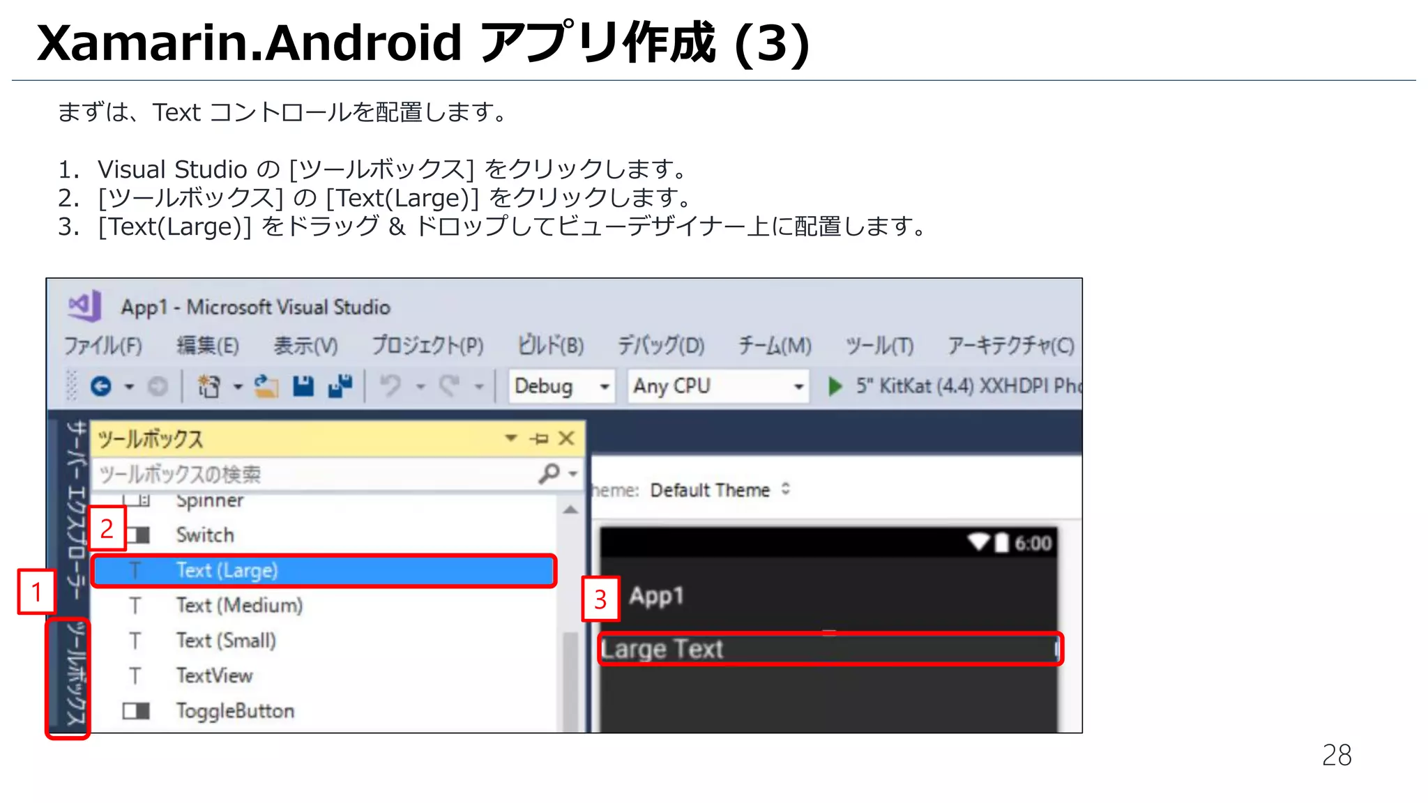 28
まずは、Text コントロールを配置します。
1. Visual Studio の [ツールボックス] をクリックします。
2. [ツールボックス] の [Text(Large)] をクリックします。
3. [Text(Large)] をドラッグ & ドロップしてビューデザイナー上に配置します。
Xamarin.Android アプリ作成 (3)
31
2
 