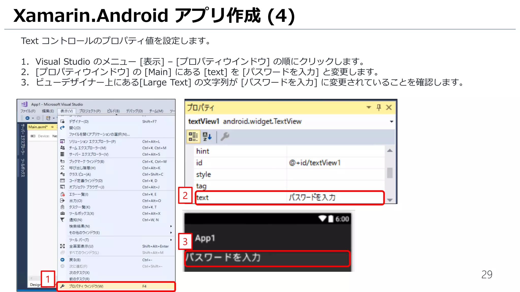 29
Text コントロールのプロパティ値を設定します。
1. Visual Studio のメニュー [表示] – [プロパティウインドウ] の順にクリックします。
2. [プロパティウインドウ] の [Main] にある [text] を [パスワードを入力] と変更します。
3. ビューデザイナー上にある[Large Text] の文字列が [パスワードを入力] に変更されていることを確認します。
Xamarin.Android アプリ作成 (4)
3
1
2
 