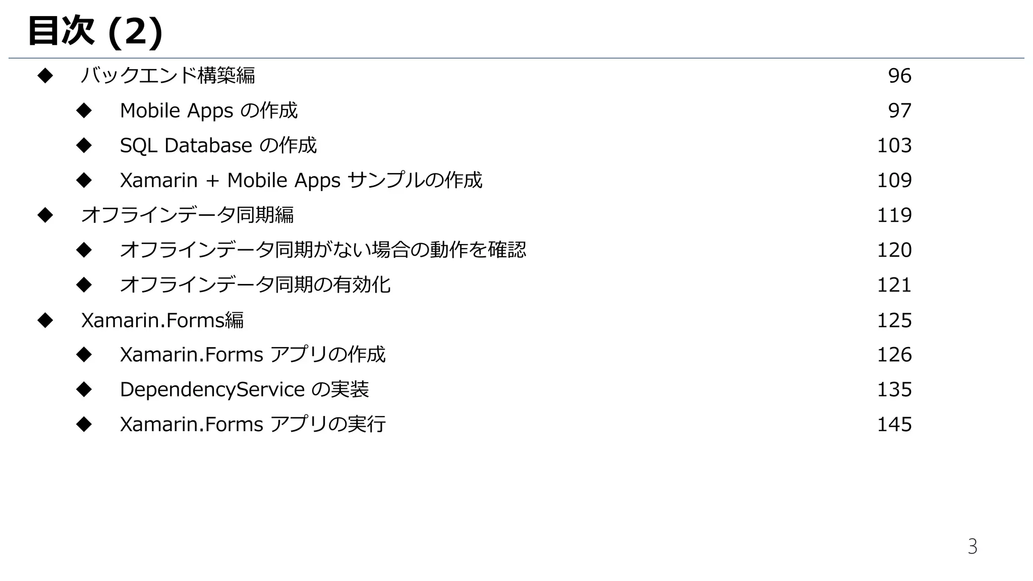 3
目次 (2)
 バックエンド構築編 96
 Mobile Apps の作成 97
 SQL Database の作成 103
 Xamarin + Mobile Apps サンプルの作成 109
 オフラインデータ同期編 119
 オフラインデータ同期がない場合の動作を確認 120
 オフラインデータ同期の有効化 121
 Xamarin.Forms編 125
 Xamarin.Forms アプリの作成 126
 DependencyService の実装 135
 Xamarin.Forms アプリの実行 145
 