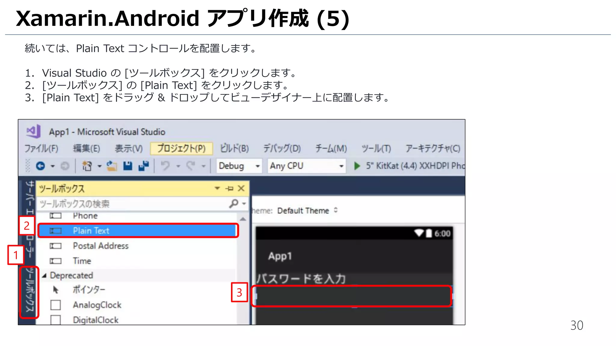30
続いては、Plain Text コントロールを配置します。
1. Visual Studio の [ツールボックス] をクリックします。
2. [ツールボックス] の [Plain Text] をクリックします。
3. [Plain Text] をドラッグ & ドロップしてビューデザイナー上に配置します。
Xamarin.Android アプリ作成 (5)
3
1
2
 