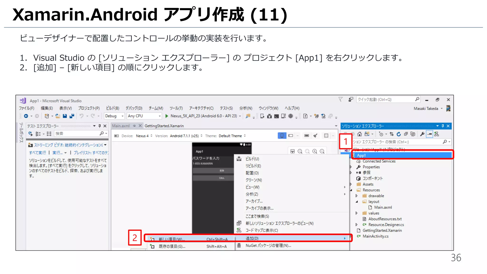 36
ビューデザイナーで配置したコントロールの挙動の実装を行います。
1. Visual Studio の [ソリューション エクスプローラー] の プロジェクト [App1] を右クリックします。
2. [追加] – [新しい項目] の順にクリックします。
Xamarin.Android アプリ作成 (11)
1
2
 