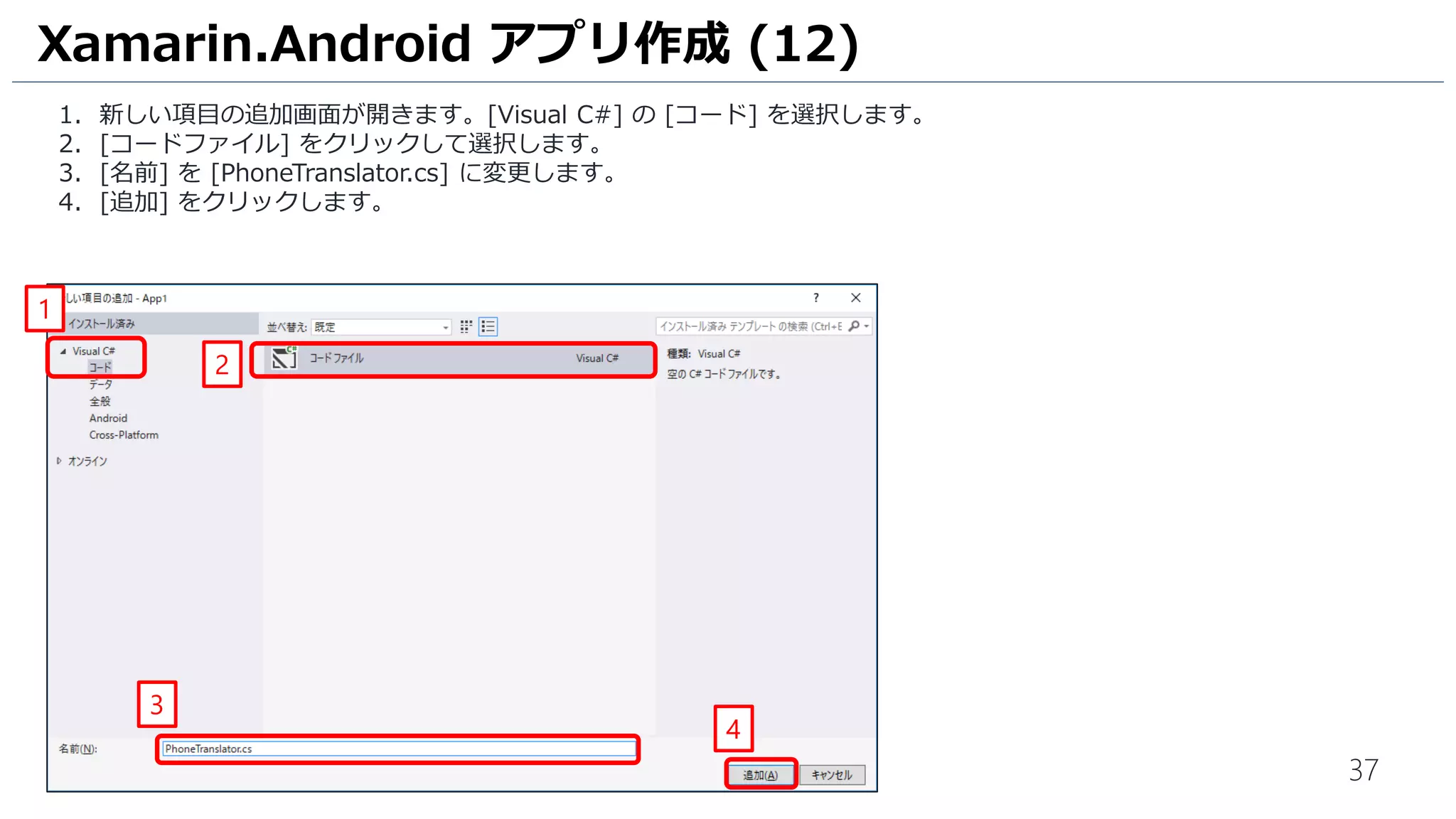 37
1. 新しい項目の追加画面が開きます。[Visual C#] の [コード] を選択します。
2. [コードファイル] をクリックして選択します。
3. [名前] を [PhoneTranslator.cs] に変更します。
4. [追加] をクリックします。
Xamarin.Android アプリ作成 (12)
1
2
3
4
 