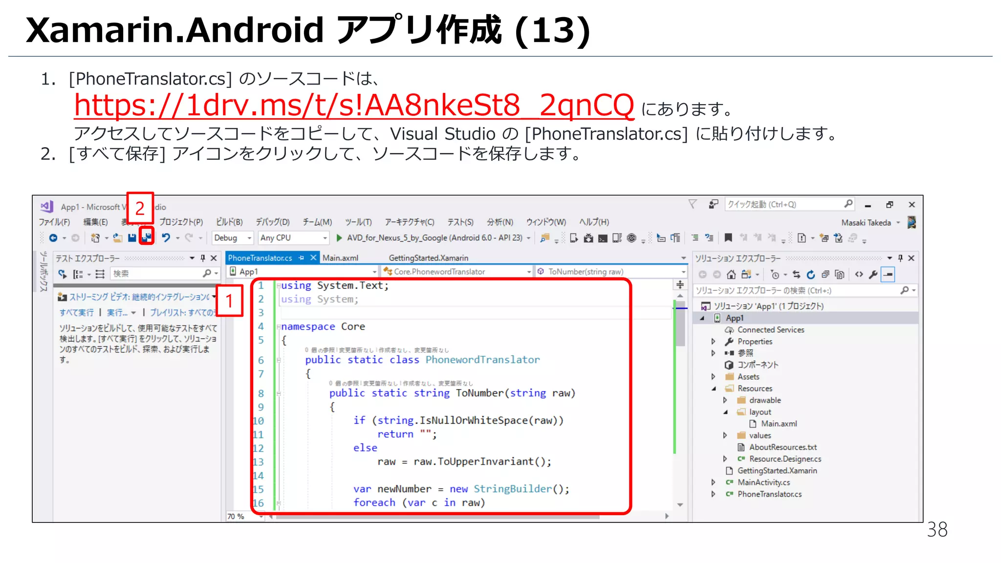 38
1. [PhoneTranslator.cs] のソースコードは、
https://1drv.ms/t/s!AA8nkeSt8_2qnCQ にあります。
アクセスしてソースコードをコピーして、Visual Studio の [PhoneTranslator.cs] に貼り付けします。
2. [すべて保存] アイコンをクリックして、ソースコードを保存します。
Xamarin.Android アプリ作成 (13)
1
2
 