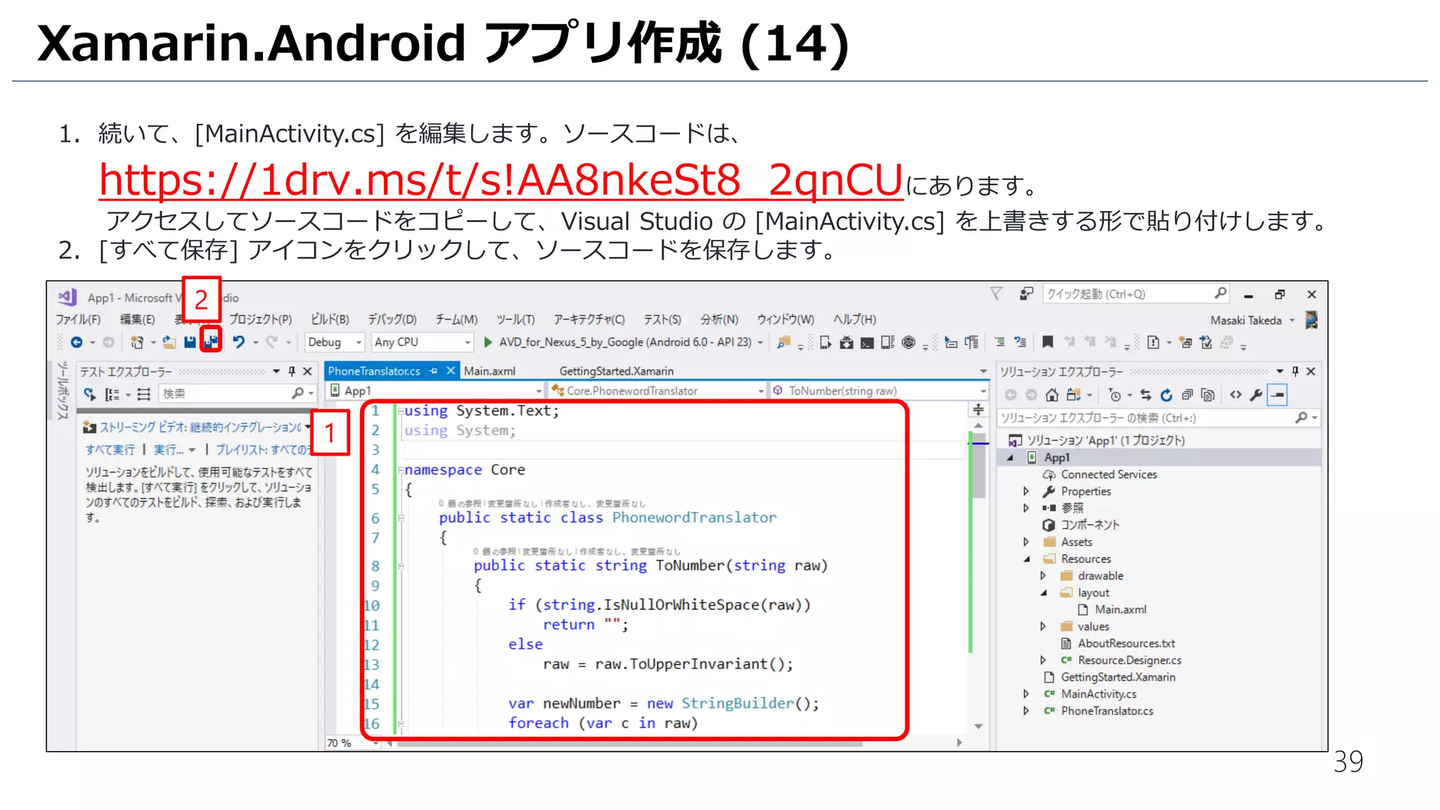 39
1. 続いて、[MainActivity.cs] を編集します。ソースコードは、
https://1drv.ms/t/s!AA8nkeSt8_2qnCUにあります。
アクセスしてソースコードをコピーして、Visual Studio の [MainActivity.cs] を上書きする形で貼り付けします。
2. [すべて保存] アイコンをクリックして、ソースコードを保存します。
Xamarin.Android アプリ作成 (14)
1
2
 