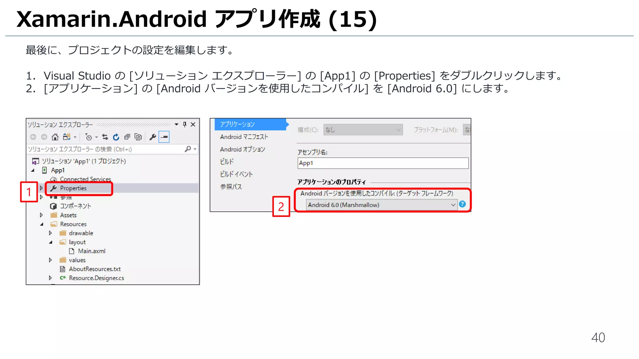 40
最後に、プロジェクトの設定を編集します。
1. Visual Studio の [ソリューション エクスプローラー] の [App1] の [Properties] をダブルクリックします。
2. [アプリケーション] の [Android バージョンを使用したコンパイル] を [Android 6.0] にします。
Xamarin.Android アプリ作成 (15)
1
2
 