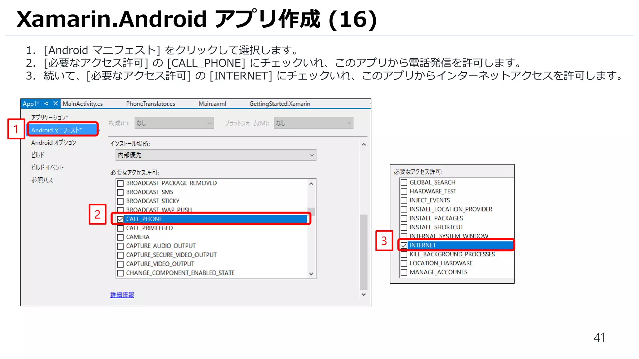 41
1. [Android マニフェスト] をクリックして選択します。
2. [必要なアクセス許可] の [CALL_PHONE] にチェックいれ、このアプリから電話発信を許可します。
3. 続いて、[必要なアクセス許可] の [INTERNET] にチェックいれ、このアプリからインターネットアクセスを許可します。
Xamarin.Android アプリ作成 (16)
1
2
3
 