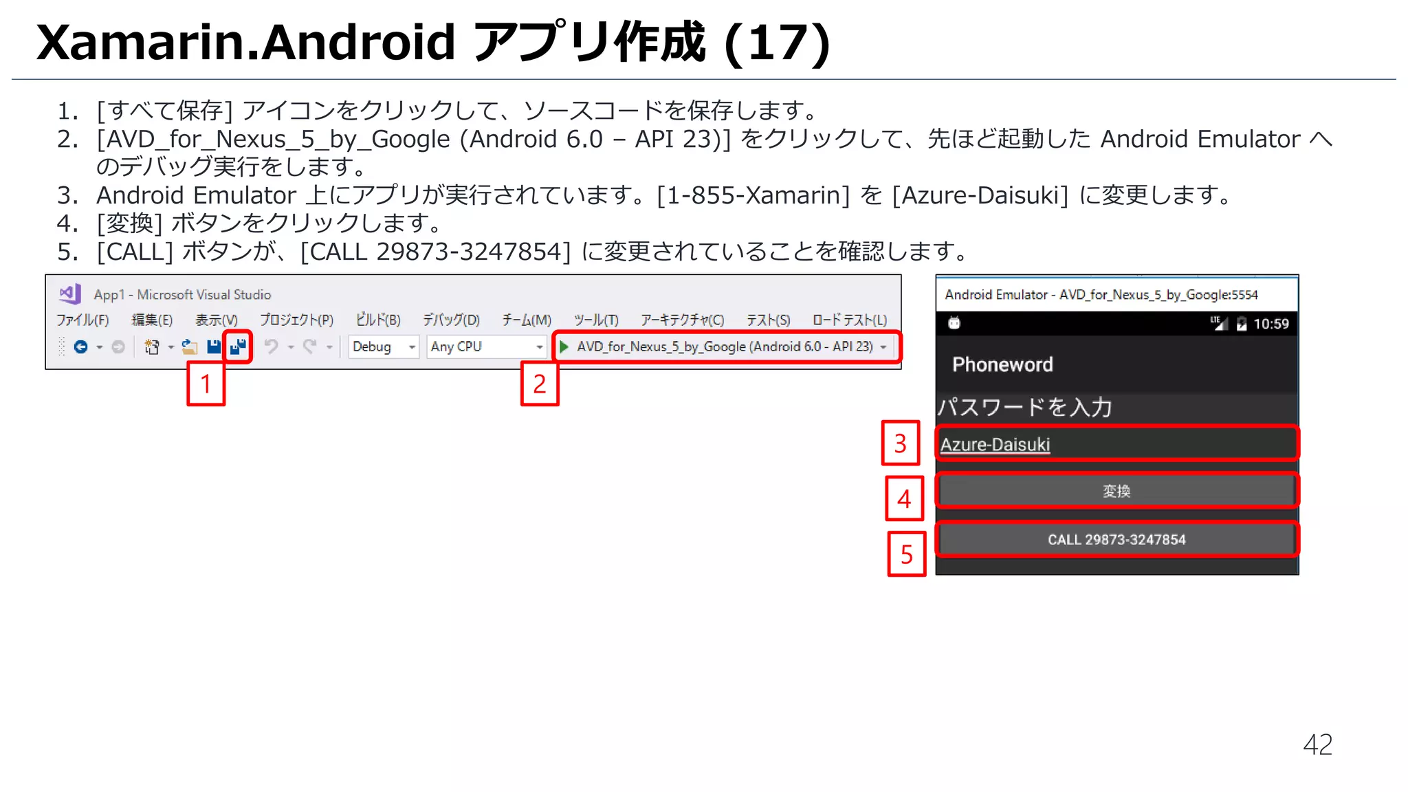 42
1. [すべて保存] アイコンをクリックして、ソースコードを保存します。
2. [AVD_for_Nexus_5_by_Google (Android 6.0 – API 23)] をクリックして、先ほど起動した Android Emulator へ
のデバッグ実行をします。
3. Android Emulator 上にアプリが実行されています。[1-855-Xamarin] を [Azure-Daisuki] に変更します。
4. [変換] ボタンをクリックします。
5. [CALL] ボタンが、[CALL 29873-3247854] に変更されていることを確認します。
Xamarin.Android アプリ作成 (17)
1 2
3
4
5
 