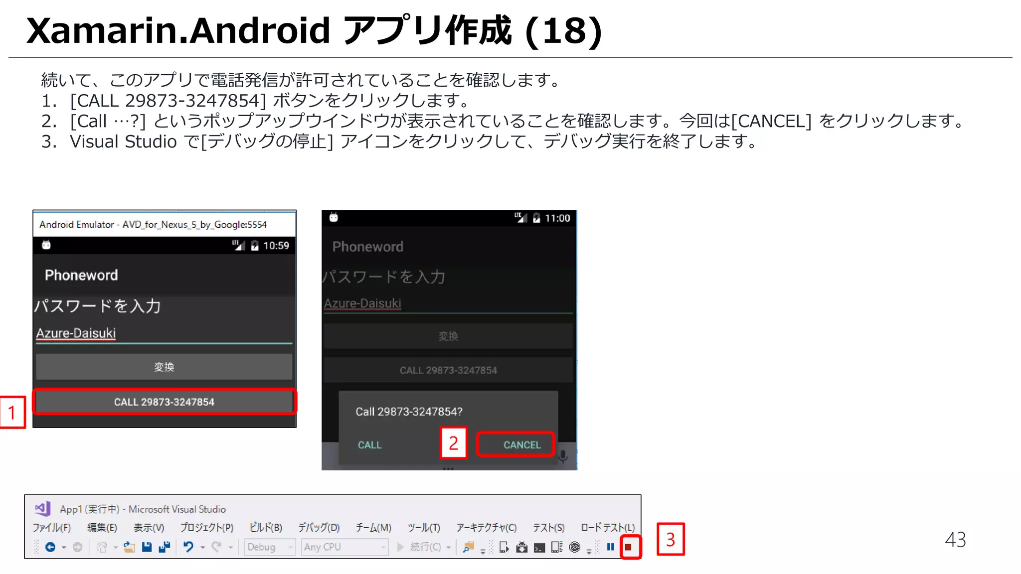 43
続いて、このアプリで電話発信が許可されていることを確認します。
1. [CALL 29873-3247854] ボタンをクリックします。
2. [Call …?] というポップアップウインドウが表示されていることを確認します。今回は[CANCEL] をクリックします。
3. Visual Studio で[デバッグの停止] アイコンをクリックして、デバッグ実行を終了します。
Xamarin.Android アプリ作成 (18)
3
2
1
 
