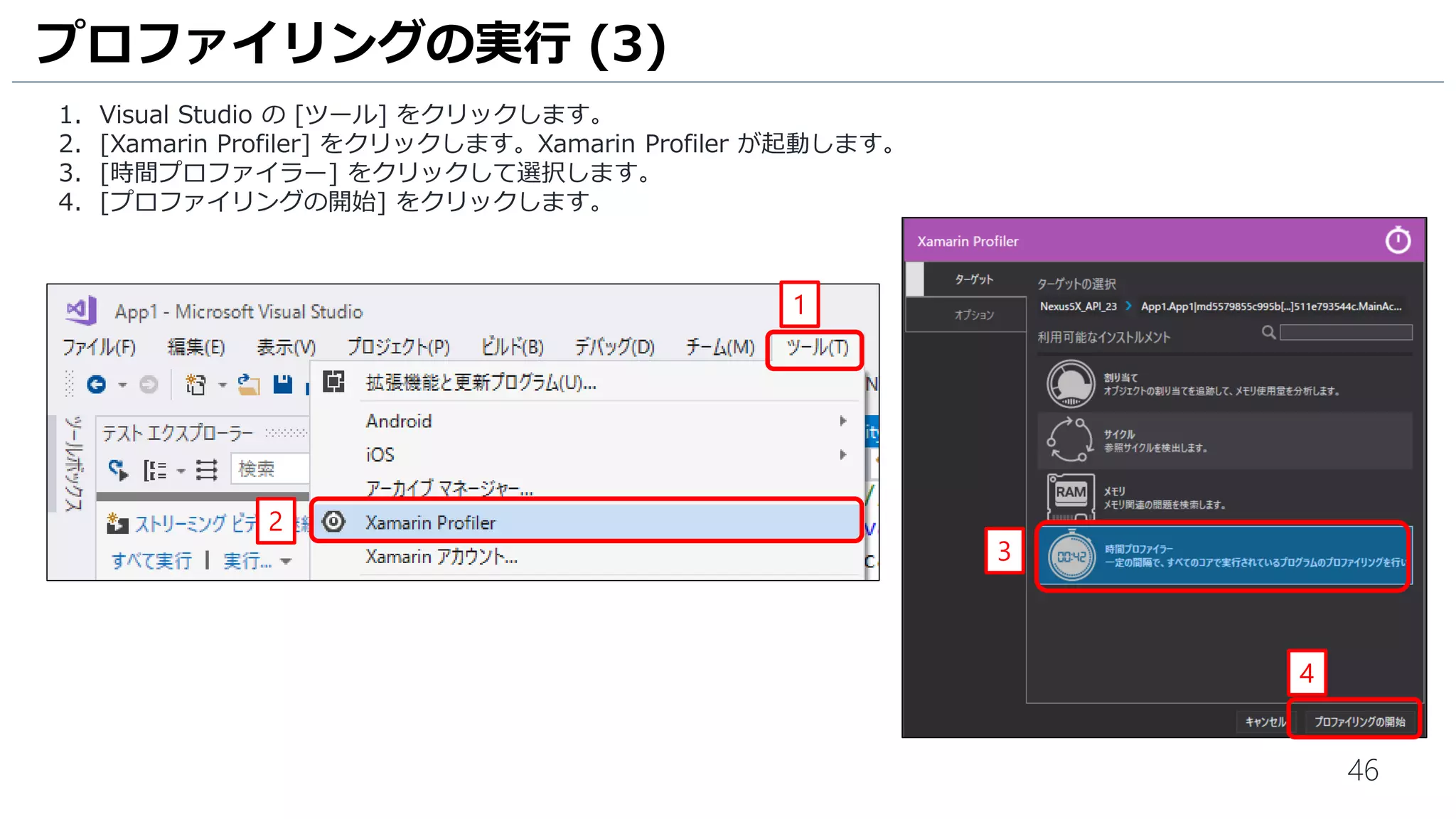 46
1. Visual Studio の [ツール] をクリックします。
2. [Xamarin Profiler] をクリックします。Xamarin Profiler が起動します。
3. [時間プロファイラー] をクリックして選択します。
4. [プロファイリングの開始] をクリックします。
プロファイリングの実行 (3)
2
1
3
4
 
