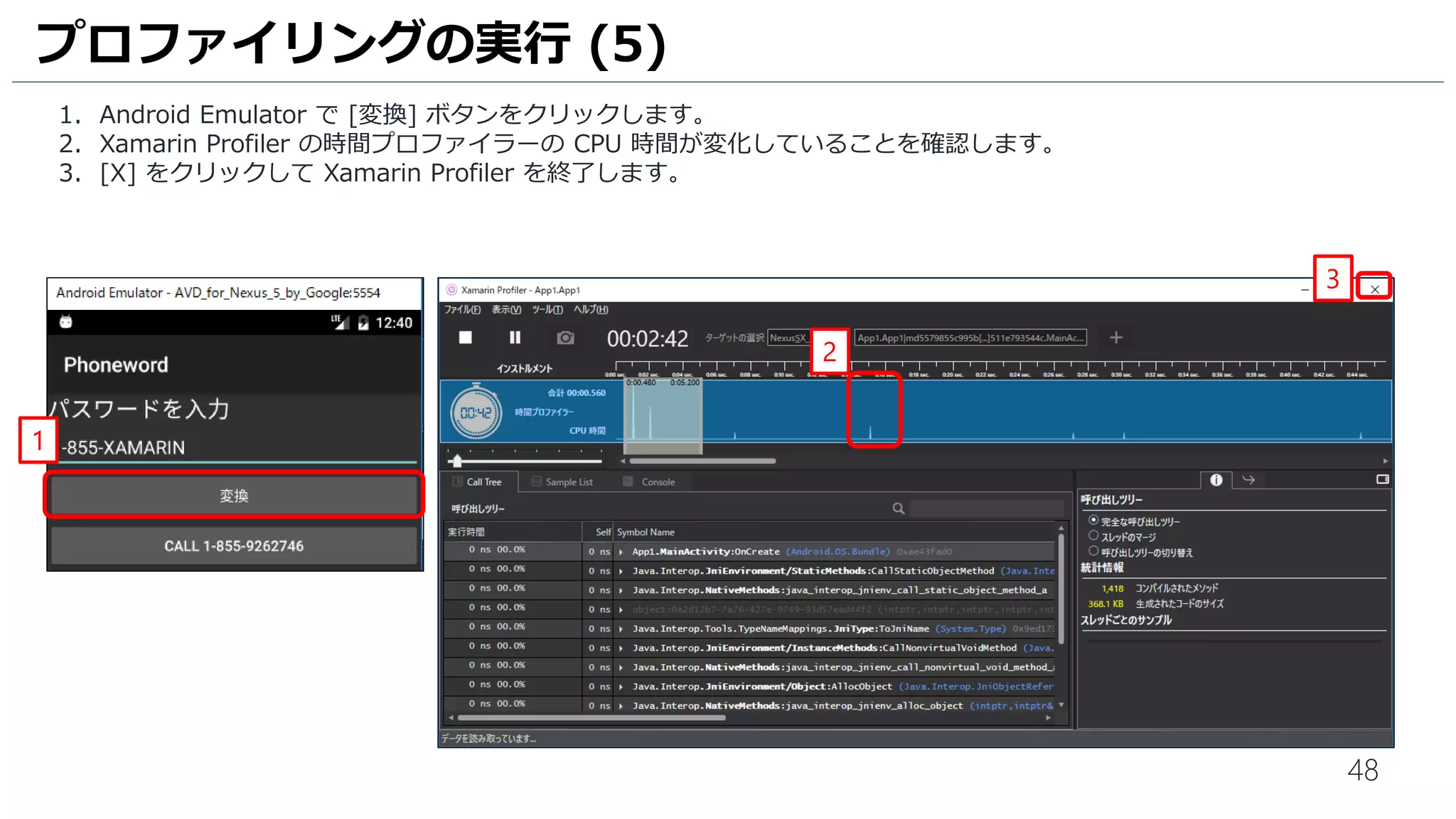 48
1. Android Emulator で [変換] ボタンをクリックします。
2. Xamarin Profiler の時間プロファイラーの CPU 時間が変化していることを確認します。
3. [X] をクリックして Xamarin Profiler を終了します。
プロファイリングの実行 (5)
1
2
3
 