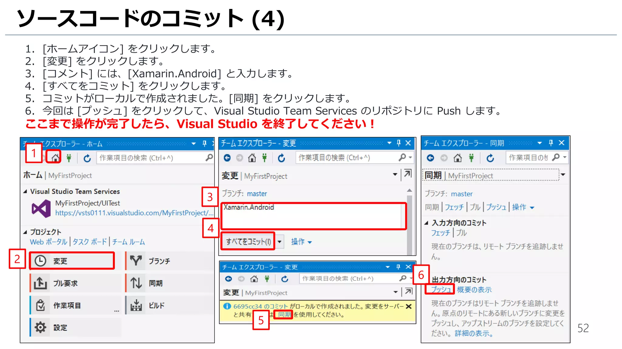 52
ソースコードのコミット (4)
1. [ホームアイコン] をクリックします。
2. [変更] をクリックします。
3. [コメント] には、[Xamarin.Android] と入力します。
4. [すべてをコミット] をクリックします。
5. コミットがローカルで作成されました。[同期] をクリックします。
6. 今回は [プッシュ] をクリックして、Visual Studio Team Services のリポジトリに Push します。
ここまで操作が完了したら、Visual Studio を終了してください！
1
4
2
3
5
6
 