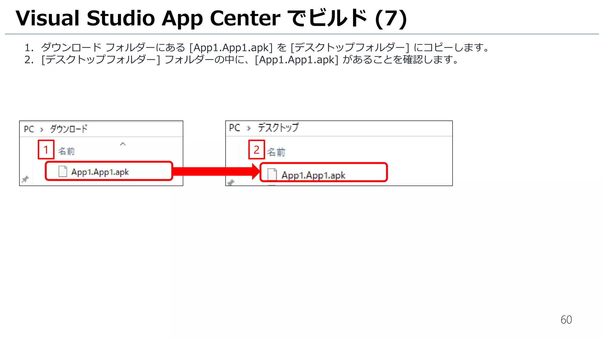 60
1. ダウンロード フォルダーにある [App1.App1.apk] を [デスクトップフォルダー] にコピーします。
2. [デスクトップフォルダー] フォルダーの中に、[App1.App1.apk] があることを確認します。
Visual Studio App Center でビルド (7)
1 2
 
