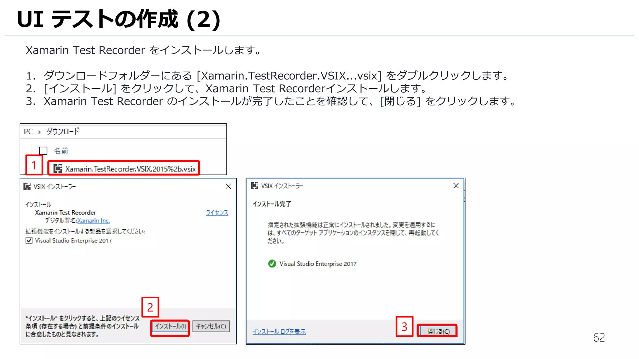 62
Xamarin Test Recorder をインストールします。
1. ダウンロードフォルダーにある [Xamarin.TestRecorder.VSIX...vsix] をダブルクリックします。
2. [インストール] をクリックして、Xamarin Test Recorderインストールします。
3. Xamarin Test Recorder のインストールが完了したことを確認して、[閉じる] をクリックします。
UI テストの作成 (2)
2
3
1
 