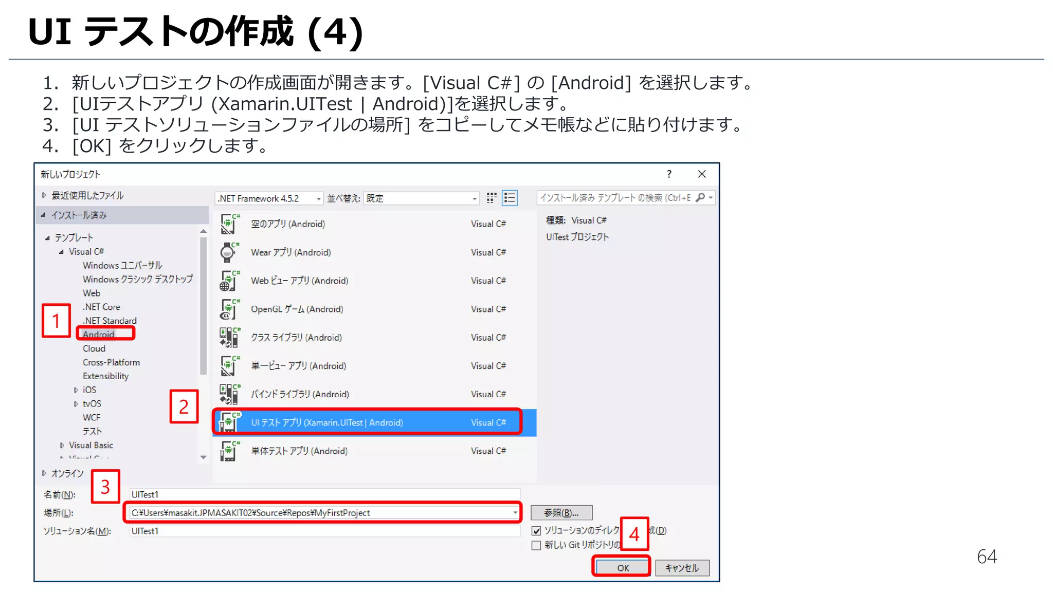 64
1. 新しいプロジェクトの作成画面が開きます。[Visual C#] の [Android] を選択します。
2. [UIテストアプリ (Xamarin.UITest | Android)]を選択します。
3. [UI テストソリューションファイルの場所] をコピーしてメモ帳などに貼り付けます。
4. [OK] をクリックします。
UI テストの作成 (4)
2
1
4
3
 