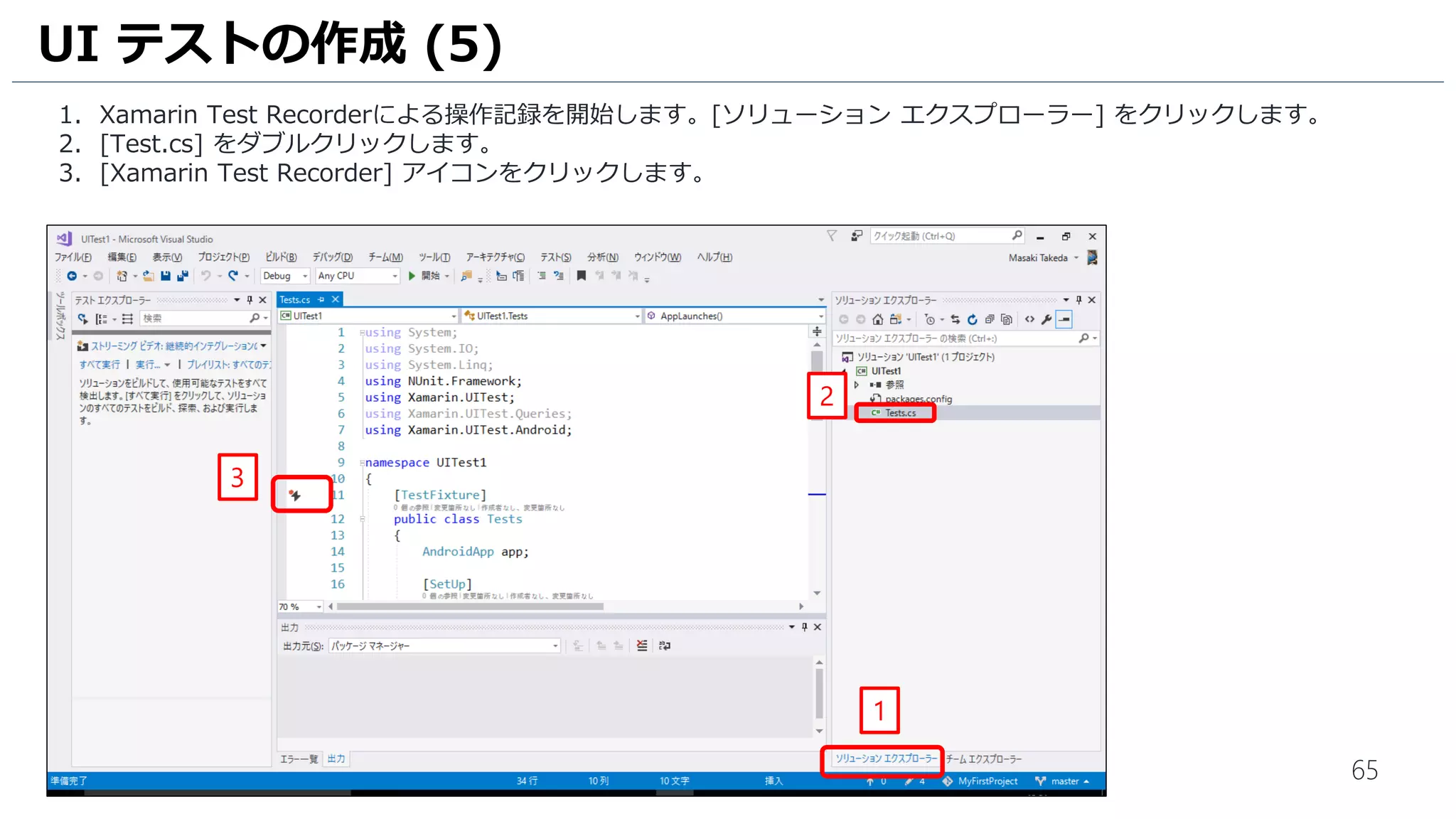 65
1. Xamarin Test Recorderによる操作記録を開始します。[ソリューション エクスプローラー] をクリックします。
2. [Test.cs] をダブルクリックします。
3. [Xamarin Test Recorder] アイコンをクリックします。
UI テストの作成 (5)
3
2
1
 