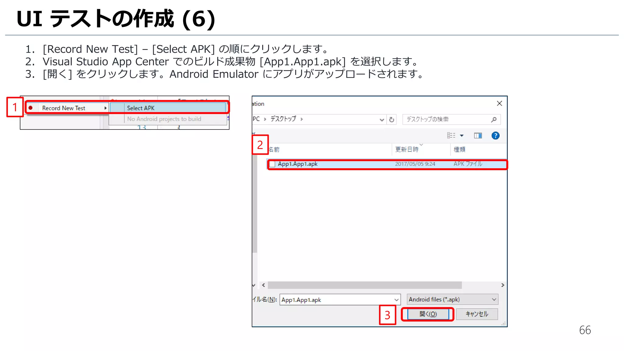 66
1. [Record New Test] – [Select APK] の順にクリックします。
2. Visual Studio App Center でのビルド成果物 [App1.App1.apk] を選択します。
3. [開く] をクリックします。Android Emulator にアプリがアップロードされます。
UI テストの作成 (6)
1
2
3
 